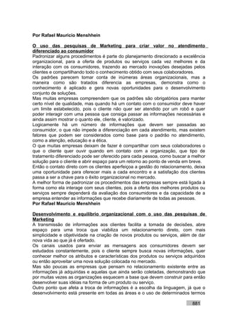 Por Rafael Mauricio Menshhein

O uso das pesquisas de Marketing para criar valor no atendimento
diferenciado ao consumidor
Padronizar alguns procedimentos é parte do planejamento direcionado a excelência
organizacional, para a oferta de produtos ou serviços cada vez melhores e da
interação com os consumidores, trazendo ao mercado inovações desejadas pelos
clientes e compartilhando todo o conhecimento obtido com seus colaboradores.
Os padrões parecem tomar conta de inúmeras áreas organizacionais, mas a
maneira como são tratados diferencia as empresas, demonstra como o
conhecimento é aplicado e gera novas oportunidades para o desenvolvimento
conjunto de soluções.
Mas muitas empresas compreendem que os padrões são obrigatórios para manter
certo nível de qualidade, mas quando há um contato com o consumidor deve haver
um limite estabelecido, pois o cliente não quer ser atendido por um robô e quer
poder interagir com uma pessoa que consiga passar as informações necessárias e
ainda assim mostrar o quanto ele, cliente, é valorizado.
Logicamente há um número de informações que devem ser passadas ao
consumidor, o que não impede a diferenciação em cada atendimento, mas existem
fatores que podem ser considerados como base para o padrão no atendimento,
como a atenção, educação e a ética.
O que muitas empresas deixam de fazer é compartilhar com seus colaboradores o
que o cliente quer ouvir quando em contato com a organização, que tipo de
tratamento diferenciado pode ser oferecido para cada pessoa, como buscar a melhor
solução para o cliente e abrir espaço para um retorno ao ponto de venda em breve.
Então o contato direto com os clientes aperfeiçoa a gestão do relacionamento, deixa
uma oportunidade para oferecer mais a cada encontro e a satisfação dos clientes
passa a ser a chave para o êxito organizacional no mercado.
A melhor forma de padronizar os procedimentos das empresas sempre está ligada à
forma como ela interage com seus clientes, pois a oferta dos melhores produtos ou
serviços sempre dependerá da avaliação dos consumidores e da capacidade de a
empresa entender as informações que recebe diariamente de todas as pessoas.
Por Rafael Mauricio Menshhein

Desenvolvimento e equilíbrio organizacional com o uso das pesquisas de
Marketing
A transmissão de informações aos clientes facilita a tomada de decisões, abre
espaço para uma troca que viabiliza um relacionamento direto, com mais
simplicidade e objetividade na criação de novos produtos ou serviços, além de dar
nova vida ao que já é ofertado.
Os canais usados para enviar as mensagens aos consumidores devem ser
estudados constantemente, pois o cliente sempre busca novas informações, quer
conhecer melhor os atributos e características dos produtos ou serviços adquiridos
ou então aproveitar uma nova solução colocada no mercado.
Mas são poucas as empresas que pensam no relacionamento existente entre as
informações já adquiridas e aquelas que ainda serão coletadas, demonstrando que
por muitas vezes as organizações esquecem a base que devem construir para então
desenvolver suas idéias na forma de um produto ou serviço.
Outro ponto que afeta a troca de informações é a escolha da linguagem, já que o
desenvolvimento está presente em todas as áreas e o uso de determinados termos

                                                                            881
 