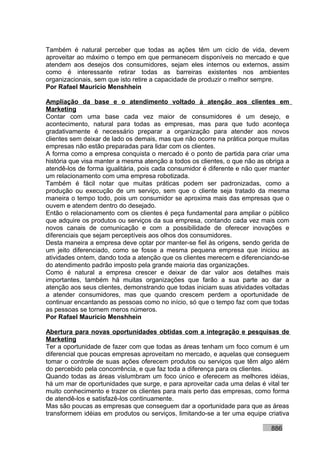 Também é natural perceber que todas as ações têm um ciclo de vida, devem
aproveitar ao máximo o tempo em que permanecem disponíveis no mercado e que
atendem aos desejos dos consumidores, sejam eles internos ou externos, assim
como é interessante retirar todas as barreiras existentes nos ambientes
organizacionais, sem que isto retire a capacidade de produzir o melhor sempre.
Por Rafael Mauricio Menshhein

Ampliação da base e o atendimento voltado à atenção aos clientes em
Marketing
Contar com uma base cada vez maior de consumidores é um desejo, e
acontecimento, natural para todas as empresas, mas para que tudo aconteça
gradativamente é necessário preparar a organização para atender aos novos
clientes sem deixar de lado os demais, mas que não ocorre na prática porque muitas
empresas não estão preparadas para lidar com os clientes.
A forma como a empresa conquista o mercado é o ponto de partida para criar uma
história que visa manter a mesma atenção a todos os clientes, o que não as obriga a
atendê-los de forma igualitária, pois cada consumidor é diferente e não quer manter
um relacionamento com uma empresa robotizada.
Também é fácil notar que muitas práticas podem ser padronizadas, como a
produção ou execução de um serviço, sem que o cliente seja tratado da mesma
maneira o tempo todo, pois um consumidor se aproxima mais das empresas que o
ouvem e atendem dentro do desejado.
Então o relacionamento com os clientes é peça fundamental para ampliar o público
que adquire os produtos ou serviços da sua empresa, contando cada vez mais com
novos canais de comunicação e com a possibilidade de oferecer inovações e
diferenciais que sejam perceptíveis aos olhos dos consumidores.
Desta maneira a empresa deve optar por manter-se fiel às origens, sendo gerida de
um jeito diferenciado, como se fosse a mesma pequena empresa que iniciou as
atividades ontem, dando toda a atenção que os clientes merecem e diferenciando-se
do atendimento padrão imposto pela grande maioria das organizações.
Como é natural a empresa crescer e deixar de dar valor aos detalhes mais
importantes, também há muitas organizações que farão a sua parte ao dar a
atenção aos seus clientes, demonstrando que todas iniciam suas atividades voltadas
a atender consumidores, mas que quando crescem perdem a oportunidade de
continuar encantando as pessoas como no início, só que o tempo faz com que todas
as pessoas se tornem meros números.
Por Rafael Mauricio Menshhein

Abertura para novas oportunidades obtidas com a integração e pesquisas de
Marketing
Ter a oportunidade de fazer com que todas as áreas tenham um foco comum é um
diferencial que poucas empresas aproveitam no mercado, e aquelas que conseguem
tomar o controle de suas ações oferecem produtos ou serviços que têm algo além
do percebido pela concorrência, e que faz toda a diferença para os clientes.
Quando todas as áreas vislumbram um foco único e oferecem as melhores idéias,
há um mar de oportunidades que surge, e para aproveitar cada uma delas é vital ter
muito conhecimento e trazer os clientes para mais perto das empresas, como forma
de atendê-los e satisfazê-los continuamente.
Mas são poucas as empresas que conseguem dar a oportunidade para que as áreas
transformem idéias em produtos ou serviços, limitando-se a ter uma equipe criativa

                                                                            886
 