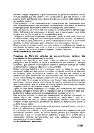 que nem sempre compreende o que o consumidor diz, já que não está em contato
com as pessoas que irão utilizar o que é produzido ou que são elevadas a um
patamar acima das demais áreas, demonstrando que nenhuma ação poderá gerar
um resultado positivo.
Então o equilíbrio e as responsabilidades compartilhadas são fundamentais para
abrir novas portas em um mercado repleto de concorrentes, com ofertas de produtos
ou serviços que se diferenciam e atendem aos desejos dos consumidores.
Mas para alcançar um nível destes é necessário ter um planejamento conhecido por
todos, distribuírem as informações e permitir que a comunicação entre áreas
também seja um diferencial a ser aproveitado diariamente.
Também é possível criar novas ações para com os clientes ao abrir espaço para que
os colaboradores divulguem suas informações obtidas em uma loja, por exemplo,
para as demais áreas, melhorando o ciclo de atualizações de dados e tendo como
resultado produtos ou serviços que se encaixam com os desejos dos clientes.
Desta maneira é possível contar com uma estrutura completamente voltada ao
atendimento de desejos, com um foco único e com a capacidade de desenvolver
soluções mais rapidamente, já que todos podem contribuir realmente.
Por Rafael Mauricio Menshhein

Pesquisas de Marketing voltadas ao desenvolvimento contínuo das
organizações e de seus produtos e serviços
Trabalhar com soluções é uma ação comum às melhores organizações, que
prestigiam o fato de coletar os dados e transformá-los em produtos ou serviços
excelentes, que atendam aos desejos dos clientes e permitam que haja um retorno
do consumidor às lojas para adquirir novos lançamentos.
Muitas empresas trabalham com problemas, como se todas as suas ações
causassem problemas, assim como a conquista de clientes também é transformada
em problema, pois os produtos e serviços não atendem aos desejos e as
oportunidades para desenvolver uma solução melhor são vistas como uma afronta
ao que foi concebido pela empresa, logicamente sem ouvir o consumidor.
Por outro lado há um grupo de empresas que buscam estas oportunidades para
desenvolver inúmeros pontos, como forma de melhorar continuamente e atender
seus consumidores cada vez melhor, recebendo todas as informações de maneira
simples e buscando satisfazer aos desejos dos clientes.
Agindo de uma forma diferenciada há sempre uma oportunidade para melhorar
produtos e serviços, a maneira como a empresa lida com o conhecimento pode fazê-
la alcançar o êxito ou simplesmente desaparecer do mercado em breve.
Mas as ações tomadas com base nas oportunidades de oferecer um produto ou
serviço melhor aos clientes geram conseqüências, entre elas o lucro e o
reconhecimento em meio às demais organizações, tomando como base fazer
sempre o melhor, com foco no atendimento de desejos, na satisfação dos clientes e
no êxito de suas ações.
Então o planejamento torna-se fundamental, permite o desenvolvimento contínuo e
direciona cada ação a um patamar novo.
O ciclo de vida dos produtos ou serviços deve ser visto como a oportunidade para
desenvolver inúmeros pontos ao mesmo tempo, permitir que inovações sejam
implantadas e que os clientes fiquem satisfeitos a cada novo contato com a
organização, gerando conhecimentos que serão aplicados diariamente no
aproveitamento de oportunidades.
Por Rafael Mauricio Menshhein

                                                                          887
 