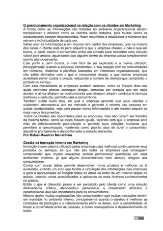 O posicionamento organizacional na relação com os clientes em Marketing
A forma como as informações são tratadas no ambiente organizacional deixam
transparecer a maneira como os clientes serão tratados, pois muitas vezes os
consumidores passam despercebidos, ficam resumidos a estatísticas e números que
retiram a individualidade de cada um.
Saber usar as informações é um recurso raro dentro das empresas, pois na maioria
dos casos o cliente está ali para adquirir o que a empresa oferece e não o que ele
busca, e ainda assim o consumidor entra em contato para encontrar uma solução
viável para ambos, aguardando que alguém dentro da empresa possa simplesmente
ouvi-lo atenciosamente.
Este ponto é, sem dúvida, o mais fácil de ser explorado e o menos utilizado,
principalmente quando a empresa transformou a sua relação com os consumidores
em números, relatórios e planilhas baseadas em interesses organizacionais, que
não estão alinhados com o que o consumidor deseja, e que muitas empresas
acreditam elevar custos e preços, reduzindo o número de clientes que comprarão o
produto ou serviço.
Com esta mentalidade as empresas acabam isoladas, como se fossem ilhas nas
quais nenhuma pessoa consegue chegar, cercadas por crenças que em nada
ajudam e ainda afastam os consumidores que desejam adquirir produtos e serviços
melhores a cada dia, partindo para a concorrência.
Também existe outro lado, no qual a empresa aprende que seus clientes a
sustentam, mantendo-a viva no mercado e gerando o retorno das pessoas em
outras oportunidades, seja para passar novas informações e até mesmo adquirir os
mais novos lançamentos.
Todos os clientes são importantes para as empresas, mas não devem ser tratados
da mesma forma, como se todos fossem iguais, fazendo com que a empresa abra
mão do relacionamento padronizado e partindo para relações humanas que
permitem a comunicação, mantendo como padrão atos de ouvir o consumidor,
atendê-lo prontamente e dando-lhe toda a atenção merecida.
Por Rafael Mauricio Menshhein

Gestão da inovação interna em Marketing
Inovação é uma palavra utilizada pelas empresas para melhorar continuamente seus
produtos ou serviços, só que não são todas as empresas que conseguem
compreender que muitas inovações podem permanecer guardadas em seus
ambientes internos, já que alguns procedimentos nem sempre chegam aos
consumidores.
Contar com novas idéias permite desenvolver novos projetos e melhorar os já
existentes, criando um ciclo que facilita a circulação das informações nas empresas
e gera a oportunidade de integrar todas as áreas ao redor de um mesmo objeto de
estudo, criando novas possibilidades e aplicando os mais diversos conhecimentos
na prática.
Então o que é oferecido passa a ser percebido pelo cliente como uma solução
efetivamente prática, atendendo-o plenamente e ressaltando atributos e
características que são importantes para os consumidores.
Mesmo assim muitas organizações não compreendem que muitas inovações devem
ser mantidas no ambiente interno, principalmente quando o objetivo é melhorar as
condições de produção e o relacionamento entre as áreas, com a possibilidade de
trazer a proximidade entre as pessoas, e como conseqüência o desenvolvimento de
todos.

                                                                            888
 