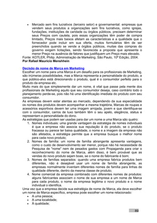 •   Mercado sem fins lucrativos (terceiro setor) e governamental: empresas que
       vendem seus produtos a organizações sem fins lucrativos, como igrejas,
       fundações, instituições de caridade ou órgãos públicos, precisam determinar
       seus Preços com cautela, pois essas organizações têm poder de compra
       limitado, Preços mais baixos afetam as características e a qualidade que o
       fornecedor pode incluir em sua oferta, muitos formulários têm de ser
       preenchidos quando se vende a órgãos públicos, muitas das compras do
       governo exigem licitações, sendo favorecida a proposta que apresenta o
       menor Preço na ausência de fatores que justifiquem um Preço mais elevado.
Fonte: KOTLER, Philip. Administração de Marketing, São Paulo, 10ª Edição, 2004.
Por Rafael Mauricio Menshhein

Decisão de nome de Marca em Marketing
Escolher um nome para uma Marca é um desafio para os profissionais de Marketing,
são inúmeras possibilidades, mas a Marca representa a personalidade do produto, a
que público-alvo está direcionando o produto, qual é o consumidor perfeito para o
produto da empresa etc.
Muito mais do que simplesmente dar um nome, é vital que passe pela mente dos
profissionais de Marketing aquilo que seu consumidor deseja, caso contrário todo o
planejamento perde-se, pois não há uma identificação imediata do produto com seu
consumidor.
As empresas devem estar atentas ao mercado, dependendo da sua especialidade
os nomes dos produtos devem acompanhar a mesma trajetória, Marcas de roupas e
acessórios esportivos devem ter uma imagem arrojada, jovem e que identifique-se
com o consumidor, carros de luxo também têm o seu apelo, elegância, status e
representam a personalidade do dono.
As estratégias que podem ser usadas para dar um nome a uma Marca são quatro:
   1. Nomes individuais: uma grande vantagem da estratégia de nomes individuais
       é que a empresa não associa sua reputação à do produto, se o produto
       fracassa ou parece ter baixa qualidade, o nome e a imagem da empresa não
       são afetados, a estratégia permite que a empresa busque o melhor nome
       para cada novo produto;
   2. Nomes de família: um nome de família abrangente apresenta vantagens,
       como o custo de desenvolvimento ser menor, porque não há necessidade de
       Pesquisa de "nome" nem de pesados gastos com Propaganda para criar o
       reconhecimento do nome de Marca, além disso, é bem provável que as
       vendas do novo produto sejam boas, se o nome do fabricante é bom;
   3. Nomes de famílias separados: quando uma empresa fabrica produtos bem
       diferentes, não é desejável usar um nome de família abrangente, as
       empresas normalmente inventam diferentes nomes de família para linhas de
       qualidade diferente, dentro da mesma classe de produto;
   4. Nome comercial da empresa combinado com diferentes nomes de produtos:
       alguns fabricantes associam o nome de sua empresa a um nome de Marca
       para cada produto, o nome da empresa legitima o novo produto e o nome
       individual o identifica.
Uma vez que a empresa decide sua estratégia de nome de Marca, ela deve escolher
um nome de Marca específico, empresa pode escolher um nome relacionado:
   • A uma pessoa;
   • A uma localidade;
   • À qualidade;

                                                                             89
 
