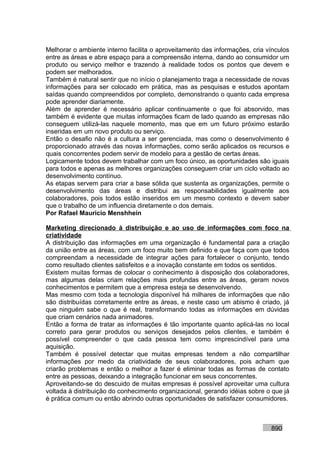 Melhorar o ambiente interno facilita o aproveitamento das informações, cria vínculos
entre as áreas e abre espaço para a compreensão interna, dando ao consumidor um
produto ou serviço melhor e trazendo à realidade todos os pontos que devem e
podem ser melhorados.
Também é natural sentir que no início o planejamento traga a necessidade de novas
informações para ser colocado em prática, mas as pesquisas e estudos apontam
saídas quando compreendidos por completo, demonstrando o quanto cada empresa
pode aprender diariamente.
Além de aprender é necessário aplicar continuamente o que foi absorvido, mas
também é evidente que muitas informações ficam de lado quando as empresas não
conseguem utilizá-las naquele momento, mas que em um futuro próximo estarão
inseridas em um novo produto ou serviço.
Então o desafio não é a cultura a ser gerenciada, mas como o desenvolvimento é
proporcionado através das novas informações, como serão aplicados os recursos e
quais concorrentes podem servir de modelo para a gestão de certas áreas.
Logicamente todos devem trabalhar com um foco único, as oportunidades são iguais
para todos e apenas as melhores organizações conseguem criar um ciclo voltado ao
desenvolvimento contínuo.
As etapas servem para criar a base sólida que sustenta as organizações, permite o
desenvolvimento das áreas e distribui as responsabilidades igualmente aos
colaboradores, pois todos estão inseridos em um mesmo contexto e devem saber
que o trabalho de um influencia diretamente o dos demais.
Por Rafael Mauricio Menshhein

Marketing direcionado à distribuição e ao uso de informações com foco na
criatividade
A distribuição das informações em uma organização é fundamental para a criação
da união entre as áreas, com um foco muito bem definido e que faça com que todos
compreendam a necessidade de integrar ações para fortalecer o conjunto, tendo
como resultado clientes satisfeitos e a inovação constante em todos os sentidos.
Existem muitas formas de colocar o conhecimento à disposição dos colaboradores,
mas algumas delas criam relações mais profundas entre as áreas, geram novos
conhecimentos e permitem que a empresa esteja se desenvolvendo.
Mas mesmo com toda a tecnologia disponível há milhares de informações que não
são distribuídas corretamente entre as áreas, e neste caso um abismo é criado, já
que ninguém sabe o que é real, transformando todas as informações em dúvidas
que criam cenários nada animadores.
Então a forma de tratar as informações é tão importante quanto aplicá-las no local
correto para gerar produtos ou serviços desejados pelos clientes, e também é
possível compreender o que cada pessoa tem como imprescindível para uma
aquisição.
Também é possível detectar que muitas empresas tendem a não compartilhar
informações por medo da criatividade de seus colaboradores, pois acham que
criarão problemas e então o melhor a fazer é eliminar todas as formas de contato
entre as pessoas, deixando a integração funcionar em seus concorrentes.
Aproveitando-se do descuido de muitas empresas é possível aproveitar uma cultura
voltada à distribuição do conhecimento organizacional, gerando idéias sobre o que já
é prática comum ou então abrindo outras oportunidades de satisfazer consumidores.



                                                                             890
 