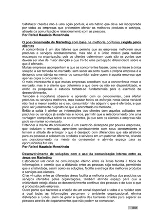 Satisfazer clientes não é uma ação pontual, é um hábito que deve ser incorporado
por todas as empresas que pretendem ofertar os melhores produtos e serviços,
através da comunicação e relacionamento com as pessoas.
Por Rafael Mauricio Menshhein

O posicionamento de Marketing com base na melhoria contínua exigida pelos
clientes
A concorrência é um dos fatores que permite que as empresas melhorem seus
produtos e serviços constantemente, mas não é o único motivo para realizar
mudanças na organização, pois os clientes determinam quais são os pontos que
devem ser alvo de maior atenção e que trarão uma percepção diferenciada sobre o
que é ofertado.
Muitas empresas acompanham o que os concorrentes fazem, como se fosse à única
solução a ser tomada no mercado, sem saber ao certo quem a própria empresa é e
deixando uma dúvida na mente do consumidor sobre quem é aquela empresa que
apenas copia a concorrência.
O mais interessante é que muitas empresas acreditam que a concorrência move o
mercado, mas é o cliente que determina o que deve ou não ser disponibilizado, e
então as pesquisas e estudos tornam-se fundamentais para o exercício do
desenvolvimento.
Também é importante observar e aprender com os concorrentes, para ofertar
produtos ou serviços melhores, mas basear todos os esforços nesta única variável
não fará o menor sentido se o seu consumidor não adquirir o que é ofertado, e que
pode ser justamente o oposto do que é encontrado no mercado.
Então a saída é alinhar as informações dos clientes com aquelas aplicadas em
produtos ou serviços já existentes e novos, permitir que o relacionamento crie uma
vantagem competitiva sobre os concorrentes, já que sem os clientes a empresa não
pode se manter no mercado.
Entender a mente do consumidor é um exercício alcançado por poucas empresas,
que estudam o mercado, aprendem continuamente com seus consumidores e
tomam a atitude de entregar o que é desejado com diferenciais que são atrativos
para as pessoas e colocam os produtos e serviços em um patamar diferente, criando
um posicionamento na mente do consumidor e abrindo espaço para as
oportunidades futuras.
Por Rafael Mauricio Menshhein

Desenvolvimento de soluções com o uso da comunicação interna entre as
áreas em Marketing
Estabelecer um canal de comunicação interno entre as áreas facilita a troca de
informações e permite que a distância entre as pessoas seja reduzida, permitindo
que a criatividade, assim como as soluções, facilite a entrega dos melhores produtos
e serviços aos clientes.
Criar vínculos entre as diferentes áreas facilita a melhoria contínua dos produtos ou
serviços ofertados pelas organizações, também abrindo espaço para que a
criatividade esteja aliada ao desenvolvimento contínuo das pessoas e de tudo o que
é produzido pela empresa.
Outro ponto que favorece a criação de um canal disponível a todos é a rapidez com
a qual todas as informações percorrem o ambiente organizacional, elimina
distorções e ruídos, além de gerar a quebra das barreiras criadas para separar as
pessoas através de departamentos que não podem se comunicar.

                                                                              891
 