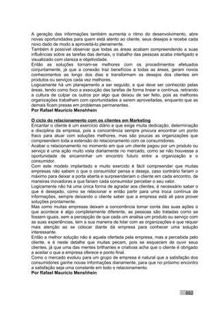 A geração das informações também aumenta o ritmo do desenvolvimento, abre
novas oportunidades para quem está atento ao cliente, seus desejos e recebe cada
novo dado de modo a aproveitá-lo plenamente.
Também é possível observar que todas as áreas acabam compreendendo a suas
influências sobre as tarefas das demais, o trabalho das pessoas acaba interligado e
visualizado com clareza e objetividade.
Então as soluções tornam-se melhores com os procedimentos efetuados
conjuntamente, já que a conexão traz benefícios a todas as áreas, geram novos
conhecimentos ao longo dos dias e transformam os desejos dos clientes em
produtos ou serviços cada vez melhores.
Logicamente há um planejamento a ser seguido, e que deve ser conhecido pelas
áreas, tendo como foco a execução das tarefas de forma linear e contínua, retirando
a cultura de culpar os outros por algo que deixou de ser feito, pois as melhores
organizações trabalham com oportunidades a serem aproveitadas, enquanto que as
demais ficam presas em problemas permanentes.
Por Rafael Mauricio Menshhein

O ciclo do relacionamento com os clientes em Marketing
Encantar o cliente é um exercício diário e que exige muita dedicação, determinação
e disciplina da empresa, pois a concorrência sempre procura encontrar um ponto
fraco para atuar com soluções melhores, mas são poucas as organizações que
compreendem toda a extensão do relacionamento com os consumidores.
Acabar o relacionamento no momento em que um cliente pagou por um produto ou
serviço é uma ação muito vista diariamente no mercado, como se não houvesse a
oportunidade de encaminhar um encontro futuro entre a organização e o
consumidor.
Com este modelo implantado e muito exercido é fácil compreender que muitas
empresas não sabem o que o consumidor pensa e deseja, caso contrário fariam o
máximo para deixar a porta aberta e surpreenderiam o cliente em cada encontro, de
maneiras inovadoras e que fariam cada consumidor perceber o seu valor.
Logicamente não há uma única forma de agradar aos clientes, é necessário saber o
que é desejado, como se relacionar e então partir para uma troca contínua de
informações, sempre deixando o cliente saber que a empresa está ali para prover
soluções prontamente.
Mas como muitas empresas deixam a concorrência tomar conta das suas ações o
que acontece é algo completamente diferente, as pessoas são tratadas como se
fossem iguais, sem a percepção de que cada um analisa um produto ou serviço com
as suas experiências, tem a sua maneira de lidar com as organizações e que requer
mais atenção ao se colocar diante da empresa para conhecer uma solução
interessante.
Então a melhor solução não é aquela ofertada pela empresa, mas a percebida pelo
cliente, e é neste detalhe que muitas pecam, pois se esquecem de ouvir seus
clientes, já que uma das mentes brilhantes e criativas acha que o cliente é obrigado
a aceitar o que a empresa oferece e ponto final.
Como o mercado evoluiu para um grupo de empresa é natural que a satisfação dos
consumidores ganhe novas informações diariamente, para que no próximo encontro
a satisfação seja uma constante em todo o relacionamento.
Por Rafael Mauricio Menshhein



                                                                             892
 