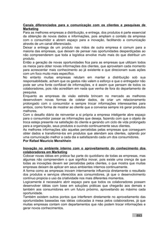 Canais diferenciados para a comunicação com os clientes e pesquisas de
Marketing
Para as melhores empresas a distribuição, e entrega, dos produtos é parte essencial
da obtenção de novos dados e informações, pois ampliam o contato da empresa
com o consumidor e abrem espaço para a inovação, facilitando a comunicação
através de um canal diferenciado.
Deixar a entrega de um produto nas mãos de outra empresa é comum para a
maioria das empresas, que deixam de pensar nas oportunidades desperdiçadas ao
não compreenderem que toda a logística envolve muito mais do que distribuir um
produto.
Então a geração de novas oportunidades fica para as empresas que utilizam todos
os meios para obter novas informações dos clientes, que aproveitam cada momento
para acrescentar mais conhecimento ao já existente e que direcionam suas ações
com um foco muito mais específico.
No entanto muitas empresas relutam em manter a distribuição sob sua
responsabilidade, acham que os gastos não valem o esforço e que o entregador não
pode ser uma fonte confiável de informações, e é assim que pensam de todos os
colaboradores, pois não acreditam em nada que venha de fora do departamento de
pesquisa.
Enquanto as empresas de visão estreita brincam no mercado as melhores
desenvolvem novas formas de coletar dados, de criar um relacionamento
prolongado com o consumidor e sempre trocar informações interessantes para
ambos, como forma de mostrar ao cliente que a conversa sempre irá gerar produtos
melhores.
Com o desafio diário de reinventar a si própria a empresa inteligente abre espaço
para o consumidor passar as informações que deseja, fazendo com que o objeto de
troca esteja presente na satisfação do cliente e gerando um ciclo de vida prolongado
para a organização, seus produtos e ouvindo continuamente seus clientes.
As melhores informações são aquelas percebidas pelas empresas que conseguem
obter dados e transformá-los em produtos que atendam aos clientes, optando por
uma comunicação melhor a cada dia e satisfazendo cada um dos consumidores.
Por Rafael Mauricio Menshhein

Inovação no ambiente interno com o aproveitamento do conhecimento dos
colaboradores em Marketing
Colocar novas idéias em prática faz parte do quotidiano de todas as empresas, mas
algumas não compreendem o que significa inovar, pois existe uma crença de que
todas as inovações devem ser percebidas pelos clientes, o que mostra que muitas
empresas deixam de aplicar em seus ambientes internos continuamente.
A forma como as empresas inovam internamente influencia diretamente o resultado
dos produtos e serviços oferecidos aos consumidores, já que o desenvolvimento
contínuo propicia o uso da criatividade nos mais diferentes momentos.
Logicamente é necessário abrir espaço para que todos os colaboradores possam
desenvolver idéias com base em soluções práticas que chegarão aos demais e
também aos consumidores em um futuro próximo, aproveitando ao máximo cada
oportunidade.
Também existem outros pontos que interferem diretamente no aproveitamento das
oportunidades baseadas nas idéias colocadas à mesa pelos colaboradores, já que
muitas empresas contam com departamentos que não podem trocar informações e
gerar novos conhecimentos.

                                                                             893
 