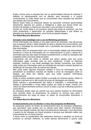 Então a forma como a empresa lida com as oportunidades internas de melhorar é
refletida no relacionamento com os clientes, para reinventar a si própria
continuamente ou então deixar que os concorrentes criem soluções que atendam
aos desejos dos consumidores.
Mesmo assim todas as empresas deixam de aproveitar inúmeras oportunidades
diariamente, algumas por usarem a inteligência e saber que devem limitar seu
território de atuação, a maioria por não saber o que acontece no mercado.
Investir em novas idéias é um processo natural para todas as empresas, que tem
como fundamento o desenvolver de soluções diferenciadas e que atraem as
atenções dos clientes diariamente, como forma de atender desejos.
Por Rafael Mauricio Menshhein

Inovação como estratégia com o uso do Marketing permissivo
Enviar informações aos clientes é uma ação comum às empresas, mas são poucas
que conseguem atingir o efeito desejado de atrair a atenção dos consumidores, pois
alinham a estratégia da comunicação com a permissão das pessoas para enviar-
lhes informações.
A maneira como as empresas lidam com a comunicação voltada aos consumidores
transforma a troca de informações em um relacionamento no qual o cliente dá a
permissão para que elas sejam enviadas constantemente, e então os resultados são
projetados sobre uma base sólida de dados.
Logicamente não são todos os clientes que abrem espaço para que novas
informações sejam enviadas para as suas residências, e-mails ou telefones
celulares, limitando o uso desta estratégia aos clientes inovadores, que sempre
estão ávidos por informações sobre as novidades do mercado e sempre apontam as
tendências do mercado antes da maioria dos clientes.
Mas ainda assim algumas empresas resistem à troca de informações por não
perceberem os benefícios incluídos em facilitar o envio de mensagens sobre os
desejos, por parte dos clientes, para que então recebam informativos
constantemente.
Então os dados recebidos podem facilitar a inovação em diversos pontos, desde os
produtos e serviços em si, até no jeito de enviar as mensagens aos clientes.
Desta maneira o aproveitamento dos dados é estendido, a compreensão dos
desejos é aprofundada e novas idéias surgem em todas as áreas, criando uma
cultura de desenvolvimento contínuo comum a todos e que faz a diferença perante a
concorrência.
As empresas podem optar por permitir que seus clientes recebam as informações
mais recentes sobre os lançamentos de produtos ou serviços para gerar o
desenvolvimento em todas as áreas, ou deixar os concorrentes dominarem o
mercado.
Por Rafael Mauricio Menshhein

O relacionamento com os clientes e o foco das pesquisas de Marketing
As pesquisas podem ser fontes de conhecimentos para as empresas inteligentes,
que aproveitam cada contato com os clientes para obter maiores informações,
mesmo que naquele instante não haja uma pesquisa em execução, o que demonstra
o quanto há de interesse em trazer produtos e serviços que atendam melhor aos
consumidores em um futuro próximo.
A forma como os questionários são elaborados direciona o resultado na forma de
produtos ou serviços melhores, ou então apenas demonstram o quanto cada

                                                                           894
 