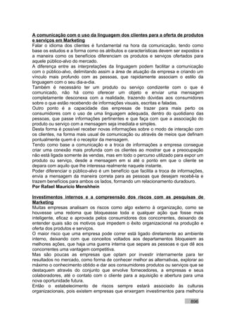 A comunicação com o uso da linguagem dos clientes para a oferta de produtos
e serviços em Marketing
Falar o idioma dos clientes é fundamental na hora da comunicação, tendo como
base os estudos e a forma como os atributos e características devem ser expostos e
a maneira como os benefícios diferenciam os produtos e serviços ofertados para
aquele público-alvo do mercado.
A diferença entre as interpretações da linguagem podem facilitar a comunicação
com o público-alvo, delimitando assim a área de atuação da empresa e criando um
vínculo mais profundo com as pessoas, que rapidamente associam o estilo da
linguagem com o seu dia-a-dia.
Também é necessário ter um produto ou serviço condizente com o que é
comunicado, não há como oferecer um objeto e enviar uma mensagem
completamente desconexa com a realidade, trazendo dúvidas aos consumidores
sobre o que estão recebendo de informações visuais, escritas e faladas.
Outro ponto é a capacidade das empresas de trazer para mais perto os
consumidores com o uso de uma linguagem adequada, dentro do quotidiano das
pessoas, que passe informações pertinentes e que faça com que a associação do
produto ou serviço com a mensagem seja imediata e simples.
Desta forma é possível receber novas informações sobre o modo de interação com
os clientes, na forma mais usual de comunicação ou através de meios que definam
pontualmente quem é o receptor da mensagem.
Tendo como base a comunicação e a troca de informações a empresa consegue
criar uma conexão mais profunda com os clientes ao mostrar que a preocupação
não está ligada somente às vendas, mas em todo o percurso utilizado para expor um
produto ou serviço, desde a mensagem em si até o ponto em que o cliente se
depara com aquilo que lhe interessa realmente naquele instante.
Poder diferenciar o público-alvo é um benefício que facilita a troca de informações,
envia a mensagem da maneira correta para as pessoas que desejam recebê-la e
trazem benefícios para ambos os lados, formando um relacionamento duradouro.
Por Rafael Mauricio Menshhein

Investimentos internos e a compreensão dos riscos com as pesquisas de
Marketing
Muitas empresas analisam os riscos como algo externo à organização, como se
houvesse uma redoma que bloqueasse toda e qualquer ação que fosse mais
inteligente, eficaz e aprovada pelos consumidores dos concorrentes, deixando de
entender quais são os motivos que impedem o êxito organizacional na produção e
oferta dos produtos e serviços.
O maior risco que uma empresa pode correr está ligado diretamente ao ambiente
interno, deixando com que conceitos voltados aos departamentos bloqueiem as
melhores ações, que haja uma guerra interna que separe as pessoas e que dê aos
concorrentes uma vantagem competitiva.
Mas são poucas as empresas que optam por investir internamente para ter
resultados no mercado, como forma de conhecer melhor as alternativas, explorar ao
máximo o conhecimento obtido e dar aos consumidores produtos ou serviços que se
destaquem através do conjunto que envolve fornecedores, a empresas e seus
colaboradores, até o contato com o cliente para a aquisição e abertura para uma
nova oportunidade futura.
Então o estabelecimento de riscos sempre estará associado às culturas
organizacionais, pois existem empresas que enxergam investimentos para melhoria

                                                                             896
 