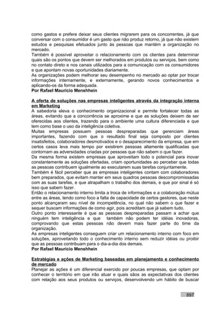 como gastos e prefere deixar seus clientes migrarem para os concorrentes, já que
conversar com o consumidor é um gasto que não produz retorno, já que não existem
estudos e pesquisas efetuados junto às pessoas que mantém a organização no
mercado.
Também é possível aproveitar o relacionamento com os clientes para determinar
quais são os pontos que devem ser melhorados em produtos ou serviços, bem como
no contato direto e nos canais utilizados para a comunicação com os consumidores
e que apontam novas oportunidades diariamente.
As organizações podem melhorar seu desempenho no mercado ao optar por trocar
informações internamente, e externamente, gerando novos conhecimentos e
aplicando-os da forma adequada.
Por Rafael Mauricio Menshhein

A oferta de soluções nas empresas inteligentes através da integração interna
em Marketing
A sabedoria eleva o conhecimento organizacional e permite fortalecer todas as
áreas, evitando que a concorrência se aproxime e que as soluções deixem de ser
oferecidas aos clientes, trazendo para o ambiente uma cultura diferenciada e que
tem como base o uso da inteligência coletiva.
Muitas empresas possuem pessoas despreparadas que gerenciam áreas
importantes, fazendo com que o resultado final seja composto por clientes
insatisfeitos, colaboradores desmotivados e o desaparecimento da empresa, que em
certos casos leva mais tempo por existirem pessoas altamente qualificadas que
contornam as adversidades criadas por pessoas que não sabem o que fazer.
Da mesma forma existem empresas que aproveitam todo o potencial para inovar
constantemente as soluções ofertadas, criam oportunidades ao perceber que todas
as pessoas contribuem igualmente ao executarem suas tarefas conjuntamente.
Também é fácil perceber que as empresas inteligentes contam com colaboradores
bem preparados, que evitam manter em seus quadros pessoas descompromissadas
com as suas tarefas, e que atrapalham o trabalho dos demais, e que por sinal é só
isso que sabem fazer.
Então o relacionamento interno limita a troca de informações e a colaboração mútua
entre as áreas, tendo como foco a falta de capacidade de certos gestores, que neste
ponto alcançaram seu nível de incompetência, no qual não sabem o que fazer e
sequer buscam informações de como agir, pois acreditam que já sabem tudo.
Outro ponto interessante é que as pessoas despreparadas passam a achar que
ninguém tem inteligência e que também não podem ter idéias inovadoras,
comprovando que estas pessoas não devem mais fazer parte do time da
organização.
As empresas inteligentes conseguem criar um relacionamento interno com foco em
soluções, aproveitando todo o conhecimento interno sem reduzir idéias ou proibir
que as pessoas contribuam para o dia-a-dia dos demais.
Por Rafael Mauricio Menshhein

Estratégias e ações de Marketing baseadas em planejamento e conhecimento
de mercado
Planejar as ações é um diferencial exercido por poucas empresas, que optam por
conhecer o território em que irão atuar e quais sãos as expectativas dos clientes
com relação aos seus produtos ou serviços, desenvolvendo um hábito de buscar


                                                                            897
 