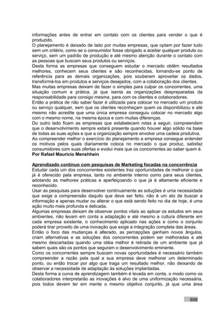 informações antes de entrar em contato com os clientes para vender o que é
produzido.
O planejamento é deixado de lado por muitas empresas, que optam por fazer tudo
sem um critério, como se o consumidor fosse obrigado a aceitar qualquer produto ou
serviço, sem um padrão de produção e até mesmo atenção durante o contato com
as pessoas que buscam seus produtos ou serviços.
Desta forma as empresas que conseguem estudar o mercado obtêm resultados
melhores, conhecem seus clientes e são reconhecidas, tornando-se ponto de
referência para as demais organizações, pois souberam aproveitar os dados,
transformá-los em produtos e serviços desejados, com a colaboração dos clientes.
Mas muitas empresas deixam de fazer o simples para culpar os concorrentes, uma
situação comum e prática, já que isenta as organizações despreparadas da
responsabilidade para consigo mesma, para com os clientes e colaboradores.
Então a prática de não saber fazer é utilizada para colocar no mercado um produto
ou serviço qualquer, sem que os clientes reconheçam quem os disponibilizou e até
mesmo não acredite que uma única empresa conseguiu colocar no mercado algo
com o mesmo nome, na mesma época e com muitas diferenças.
Do outro lado ficam as empresas que estabelecem rotas a seguir, compreendem
que o desenvolvimento sempre estará presente quando houver algo sólido na base
de todas as suas ações e que a organização sempre envolve uma cadeia produtiva.
Ao compreender melhor o exercício do planejamento a empresa consegue entender
os motivos pelos quais diariamente coloca no mercado o que produz, satisfaz
consumidores com suas ofertas e evolui mais que os concorrentes ao saber quem é.
Por Rafael Mauricio Menshhein

Aprendizado contínuo com pesquisas de Marketing focadas na concorrência
Estudar cada um dos concorrentes existentes traz oportunidades de melhorar o que
já é oferecido pela empresa, tanto no ambiente interno como para seus clientes,
adotando as melhores práticas e aperfeiçoando o que já é altamente eficiente e
reconhecido.
Usar as pesquisas para desenvolver continuamente as soluções é uma necessidade
que exige a compreensão daquilo que deve ser feito, não é um ato de buscar a
informação e apenas mudar ou alterar o que está sendo feito no dia de hoje, é uma
ação muito mais profunda e delicada.
Algumas empresas deixam de observar pontos vitais ao aplicar os estudos em seus
ambientes, não levam em conta a adaptação e até mesmo a cultura diferente em
cada empresa existente, o conhecimento aplicado nas ações e como o conjunto
poderá tirar proveito de uma inovação que exige a integração completa das áreas.
Então o foco das mudanças é alterado, as percepções ganham novos ângulos,
criam alternativas e as soluções dos concorrentes podem ser melhoradas e até
mesmo descartadas quando uma idéia melhor é retirada de um ambiente que já
sabem quais são os pontos que seguram o desenvolvimento eminente.
Como os concorrentes sempre buscam novas oportunidades é necessário também
compreender a razão pela qual a sua empresa deve melhorar um determinado
ponto, ou então trocar por algo que traga um resultado melhor, não deixando de
observar a necessidade de adaptação às soluções implantadas.
Desta forma a curva de aprendizagem também é levada em conta, o modo como os
colaboradores interpretarão as inovações é alvo de uma uniformização necessária,
pois todos devem ter em mente o mesmo objetivo conjunto, já que uma área


                                                                           898
 