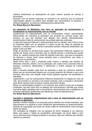 interfere diretamente no desempenho da outra, mesmo quando um serviço é
terceirizado.
Aprender com as demais empresas do mercado é um exercício que as melhores
organizações aplicam na prática para entregar aos consumidores os produtos e
serviços desejados, ouvindo-os e satisfazendo-os plenamente.
Por Rafael Mauricio Menshhein

As pesquisas de Marketing com foco na aplicação do conhecimento e
investimento no relacionamento com os clientes
Investimentos no relacionamento com os consumidores trazem oportunidades
diferenciadas em mercados já saturados com produtos ou serviços iguais, sem
atrativos ou que não atendam aos desejos dos clientes adequadamente,
transformando a falta de conhecimento na principal ação das empresas.
A cada dia é possível melhorar o relacionamento com os clientes, mas a forma como
as empresas lidam com as pessoas é o ponto crucial em todas as disputas de
mercado, a maneira como o cliente é percebido também influencia diretamente nas
ações e sem sua falta.
Então os produtos ou serviços ficam iguais, não apresentam melhorias, seguem um
padrão por longos anos e permitem que os clientes percam o interesse por aquela
marca ou aquela empresa que antes lhe atendia muito bem, mas que se esqueceu
de observar o tempo trazer novas soluções para a concorrência, que atraiu a
atenção dos consumidores.
Desta forma tudo o que é produzido pode chamar a atenção dos clientes de
diferentes maneiras, desde o uso ou aplicação, até o jeito como a empresa trata as
pessoas, ouvindo-as atentamente e oferecendo a melhor solução de maneira
assertiva.
Mas o mercado também pode levar as empresas a optar por caminhos distintos,
deixar que os concorrentes briguem por um grupo pequeno de clientes e que a sua
empresa olhe para uma direção onde muitas pessoas esperam ser percebidas e
atendidas.
Logicamente o uso do conhecimento influencia diretamente na relação de ciclo de
vida, dos produtos ou serviços e da própria empresa, pois a evolução é necessária
para ofertar sempre mais ao cliente, quando este assim deseja.
Deixar as oportunidades surgirem é um exercício que revela a busca por inovações
constantes, que tem como foco os desejos dos consumidores e permite que muitos
mercados sejam atendidos sem a concorrência, demonstrando que a inteligência da
empresa está ligada diretamente aos clientes por meio do relacionamento.
Por Rafael Mauricio Menshhein

Inovação e integração organizacional com o foco no relacionamento com os
clientes em Marketing
Apontar a melhor solução é um processo pouco utilizado em muitas empresas, que
desconhecem a si próprias e criam obstáculos desnecessários ao desenvolvimento,
partindo de suposições que levam em conta a falta de conhecimento como principal
objeto de estudo.
Ter condições de trabalhar com as pessoas de forma integrada é um exercício
diário, que requer o hábito de compartilhar informações, de trocar idéias e criar
novos caminhos para entregar produtos ou serviços cada vez melhores aos clientes,
internos ou externos.


                                                                           899
 