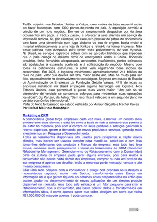 FedEx adquiriu nos Estados Unidos a Kinkos, uma cadeia de lojas especializadas
em fazer fotocópias, com 1300 pontos-de-venda no país. A aquisição permitiu a
criação de um novo negócio. Em vez de simplesmente despachar por via área
documentos em papel, a FedEx passou a oferecer a seus clientes um serviço de
impressão remota. Se, por exemplo, um executivo precisar de pilhas de documentos
para fazer uma conferência num lugar distante do seu de origem, basta enviar o
material eletronicamente a uma loja da Kinkos e retirá-lo na forma impressa. Não
existe palavra mais adequada para definir esse procedimento do que logística.
No Brasil, os serviços logísticos sofrem com os gargalos históricos que impedem
que o país cresça no mesmo ritmo de emergentes como a China. Rodovias
precárias, linha ferroviária ultrapassada, aeroportos insuficientes, portos defasados
são obstáculos à expansão acelerada e à sofisticação do negócio. Mesmo com
todas as deficiências estruturais, o setor vem registrando bons índices de
crescimento. Em 2005, a logística movimentou aproximadamente 214 bilhões de
reais no país, valor que deverá ser 20% maior neste ano. Mas há muito para ser
feito, especialmente no desenvolvimento tecnológico. Segundo um estudo da Escola
de Administração de Empresas da Fundação Getulio Vargas, 44% de todas as
empresas instaladas no Brasil empregam alguma tecnologia em logística. Nos
Estados Unidos, esse percentual é quase duas vezes maior. "Um país só se
desenvolve de verdade se concentrar esforços para modernizar suas operações
logísticas", diz Panzan, da Aslog. "Sem isso, ficará relegado a um segundo plano no
cenário econômico internacional."
Parte do texto foi baseado no estudo realizado por Amauri Segalla e Rachel Caires
Por Rafael Mauricio Menshhein

Marketing e CRM
A concorrência global força empresas, cada vez mais, a manter um contato mais
próximo com seus clientes e tratá-los como a base de toda a estrutura que permite à
ela estar no mercado, pois com a compra de seus produtos e serviços garantem o
retorno esperado, geram a demanda por novos produtos e serviços, gerando mais
investimentos em Pesquisa e Desenvolvimento.
Todas as ferramentas disponíveis são usadas para prospectar e captar novos
clientes, mas devem ser usadas também para mantê-los, cativá-los e com isso
tornar-lhes defensores dos produtos e Marcas da empresa, mas tudo isso leva
tempo, consome muito planejamento e tornar as ferramentas de CRM (Customer
Relationship Management, Gerenciamento do Relacionamento com o Consumidor)
parte da cultura da empresa pode gerar alguns entraves, pois para muitos o
consumidor não decide nada dentro das empresas, comprar ou não um produto da
sua empresa é apenas um detalhe, então a empresa perde mercado, vendas e até
mesmo desaparece.
Criar uma rede conjunta com o consumidor é atingir com precisão seus desejos e
necessidades captando muito mais Dados, transformando estes Dados em
informação útil e que geram riqueza em detalhes antes despercebidos ou então que
podem ajudar no desenvolvimento de novas aplicações de um simples produto
disponível no mercado, mas todo este esforço é um fator pequeno para criar o
Relacionamento com o consumidor, não basta coletar dados e transformá-los em
informações úteis, é como apenas saber que todos desejam um carro que valha
R$1.000.000,00 mas que apenas 1 pode comprar.



                                                                                 9
 