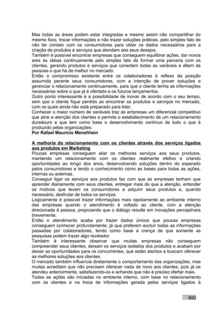 Mas todas as áreas podem estar integradas e mesmo assim não compartilhar do
mesmo foco, trocar informações e não trazer soluções práticas, pelo simples fato de
não ter contato com os consumidores para obter os dados necessários para a
criação de produtos e serviços que atendam aos seus desejos.
Também é possível encontrar empresas que conseguem equilibrar ações, dar novos
ares às idéias continuamente pelo simples fato de formar uma parceria com os
clientes, gerando produtos e serviços que conectem todas as variáveis e dêem às
pessoas o que há de melhor no mercado.
Então o compromisso existente entre os colaboradores é reflexo da posição
assumida perante seus consumidores, com a intenção de prover soluções e
gerenciar o relacionamento continuamente, para que o cliente tenha as informações
necessárias sobre o que já é ofertado e os futuros lançamentos.
Outro ponto interessante é a possibilidade de inovar de acordo com o seu tempo,
sem que o cliente fique perdido ao encontrar os produtos e serviços no mercado,
com os quais ainda não está preparado para lidar.
Conhecer o maior número de variáveis traz às empresas um diferencial competitivo
que atrai a atenção dos clientes e permite o estabelecimento de um relacionamento
duradouro e que tem como base o desenvolvimento contínuo de tudo o que é
produzido pelas organizações.
Por Rafael Mauricio Menshhein

A melhoria do relacionamento com os clientes através dos serviços ligados
aos produtos em Marketing
Poucas empresas conseguem aliar os melhores serviços aos seus produtos,
mantendo um relacionamento com os clientes realmente efetivo e criando
oportunidades ao longo dos anos, desenvolvendo soluções dentro do esperado
pelos consumidores e tendo o conhecimento como as bases para todas as ações,
internas ou externas.
Conseguir ligar os serviços aos produtos faz com que as empresas tenham que
aprender diariamente com seus clientes, entregar mais do que a atenção, entender
os motivos que levam os consumidores a adquirir seus produtos e, quando
necessário, desfrutar de todos os serviços.
Logicamente é possível trazer informações mais rapidamente ao ambiente interno
das empresas quando o atendimento é voltado ao cliente, com a atenção
direcionada à pessoa, propiciando que o diálogo resulte em inovações perceptíveis
brevemente.
Então o atendimento acaba por trazer dados únicos que poucas empresas
conseguem conhecer profundamente, já que preferem excluir todas as informações
passadas por colaboradores, tendo como base a crença de que somente as
pesquisas podem trazer algo revelador.
Também é interessante observar que muitas empresas não conseguem
compreender seus clientes, deixam os serviços isolados dos produtos e acabam por
deixar as oportunidades para os concorrentes, que estão atentos e buscam oferecer
as melhores soluções aos clientes.
O mercado também influencia diretamente o comportamento das organizações, mas
muitas acreditam que não precisam oferecer nada de novo aos clientes, pois já os
atendeu anteriormente, satisfazendo-os e achando que não é preciso ofertar mais.
Todas as ações são iniciadas no ambiente interno, com base no relacionamento
com os clientes e na troca de informações gerada pelos serviços ligados à


                                                                            900
 