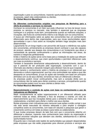 organização e para os consumidores, trazendo oportunidades em cada contato com
as pessoas, sejam elas colaboradores ou clientes.
Por Rafael Mauricio Menshhein

Os diferentes conhecimentos exigidos nas pesquisas de Marketing para a
oferta de produtos e serviços no mercado
Conhecer os concorrentes é um fator que pode influenciar na hora de lançar novos
produtos ou serviços no mercado, mas também é essencial que as empresas
conheçam a si próprias muito bem, principalmente quando as melhores soluções, e
inovações, são frutos do conhecimento interno e da relação com os consumidores.
A busca por informações sobre as ações dos concorrentes traz um conhecimento
diferenciado para dentro das organizações, para que novas oportunidades sejam
aproveitadas e que o foco sobre as inovações também traga soluções mais bem
desenvolvidas.
Logicamente há um longo trajeto a ser percorrido até buscar a referência nas ações
dos concorrentes, primeiramente as empresas devem conhecer o que são capazes
de produzir, atender aos desejos dos consumidores é um fundamento que eleva a
necessidade de aprender continuamente e aplicar as informações nas áreas, de
maneira a integrá-las perfeitamente.
Então o histórico de ações serve como base para a instalação de ações que efetuam
o desenvolvimento contínuo, que criam oportunidades e permitem diferenciar cada
vez mais os produtos e serviços.
Também é necessário dimensionar adequadamente o desenvolvimento, dentro do
que é passível de ser produzido pela organização, cumprindo com o que é
informado aos clientes e deixando margem para oferecer mais do que é exposto.
Desta maneira o conhecimento sobre a história da empresa é um referencial que
demonstra a cultura organizacional, que traz uma continuidade nas ações e que não
desaponta os consumidores, já que as ações são tomadas com base em princípios
alinhados com os de seus clientes, tornando-se mais um diferencial a oferecer.
As empresas podem inovar continuamente, mas sem a conexão direta com os
consumidores não há razão para ofertar produtos e serviços, principalmente quando
os concorrentes podem ouvir os seus clientes e ofertar mais.
Por Rafael Mauricio Menshhein

Desenvolvimento e controle de ações com base no conhecimento e uso de
indicadores em Marketing
Medir constantemente as ações organizacionais é um diferencial utilizado para
melhorar todas as áreas, alinhando o foco da empresa e criando um ciclo de
desenvolvimento que traz inovações diárias para o ambiente interno, por meio dos
colaboradores, e também para ofertar o melhor aos seus clientes.
Muitas empresas criam indicadores para mensurar suas ações e então corrigir o que
não está sendo executado da maneira adequada e para ampliar a vantagem
competitiva sobre os concorrentes, com base em estudos e pesquisas que geram o
crescimento contínuo em todas as áreas e para todos os colaboradores.
O que muitas empresas deixam de lado fará com que o concorrente obtenha um
diferencial a oferecer, trazendo mais conhecimento para dentro da organização é
possível encontrar soluções que atendam aos clientes, satisfazendo-os e abrindo
oportunidades futuras.
Enquanto isso o mercado está repleto de oportunidades que passam despercebidas
pelas empresas que não estão preparadas para oferecer produtos e serviços aos

                                                                           901
 