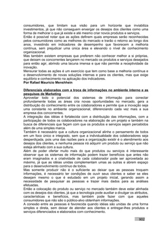 consumidores, que limitam sua visão para um horizonte que inviabiliza
investimentos, já que não conseguem enxergar os desejos dos clientes como uma
forma de melhorar o que já existe e até mesmo criar novos produtos e serviços.
Então é possível notar que as ações definem quais empresas serão reconhecidas
pelos consumidores como as melhores do mercado e trarão o retorno ao longo dos
anos, investindo em indicadores de desempenho que favorecem a melhoria
contínua, sem prejudicar uma única área e elevando o nível de conhecimento
organizacional.
Mas também existem empresas que preferem não conhecer melhor a si próprias,
que deixam os concorrentes lançarem no mercado os produtos e serviços desejados
para então agir, abrindo uma lacuna imensa e que não permite a receptividade da
inovação.
Mensurar todas as ações é um exercício que tem como base a melhoria contínua e
o desenvolvimento de novas soluções internas e para os clientes, mas que exige
equilíbrio e conhecimento na aplicação dos indicadores.
Por Rafael Mauricio Menshhein

Diferenciais elaborados com a troca de informações no ambiente interno e as
pesquisas de Marketing
Aproveitar todo o potencial dos sistemas de informação para conectar
profundamente todas as áreas cria novas oportunidades no mercado, gera a
distribuição do conhecimento entre os colaboradores e permite que a inovação seja
uma constante no ambiente organizacional, diferenciando cada vez mais a sua
empresa dos concorrentes.
A integração das idéias é fortalecida com a distribuição das informações, com a
participação de todos os colaboradores na elaboração de um projeto e também na
busca de diferenciais que façam com que os produtos e serviços sejam percebidos
além de uma simples marca.
Também é necessário que a cultura organizacional alinhe o pensamento de todos
em um foco único e integrado, sem que a individualidade dos colaboradores seja
desperdiçada, pois uma das razões para a organização existir é o atendimento aos
desejos dos clientes, e nenhuma pessoa irá adquirir um produto ou serviço que não
esteja alinhado com a sua cultura.
Além de poder ofertar muito mais do que produtos ou serviços é interessante
observar que os sistemas de informação podem trazer benefícios que antes não
eram imaginados e a criatividade de cada colaborador pode ser aproveitada ao
máximo, já que as idéias unidas complementam umas as outras e abrem espaço
para o desenvolvimento contínuo de todos.
Mas somente produzir não é o suficiente ao deixar que as pessoas troquem
informações, é necessário ter condições de ouvir seus clientes e saber se eles
desejam mesmo o que é estudado em um projeto inicial, gerando assim a
necessidade de pesquisar as pessoas e trazer mais dados para as análises
efetuadas.
Então a colocação do produto ou serviço no mercado também deve estar alinhada
com os desejos dos clientes, já que a tecnologia pode auxiliar a divulgar os atributos,
características e benefícios, mas também pode fazer com que aqueles
consumidores que não são o público-alvo obtenham informações.
A conexão entre as pessoas é favorecida quando idéias são unidas de uma forma
simples e direta, sem deixar de atender aos clientes e entregar-lhes produtos e
serviços diferenciados e elaborados com conhecimento.

                                                                                902
 