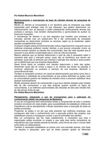 Por Rafael Mauricio Menshhein

Relacionamento e manutenção da base de clientes através de pesquisas de
Marketing
Manter os clientes já conquistados é um benefício para as empresas que estão
preparadas para entregar mais do que oferecem, que podem desenvolver um
relacionamento com as pessoas e então satisfazê-las continuamente através dos
produtos e serviços, mas também oferecendo-lhes a oportunidade de auxiliar na
busca por inovações.
A manutenção de clientes é um dos segredos que mantêm uma empresa no
mercado, permite criar um público-alvo fiel e dar continuidade às evoluções
necessárias ao desenvolver produtos ou serviços, sejam os já existentes, sejam
aqueles completamente novos.
O preparo exigido passa primeiramente pela cultura organizacional, enquanto que as
melhores empresas preferem manter clientes, e aos poucos conquistar novos, as
demais buscam sempre os clientes dos concorrentes, sem dar valor àqueles que já
possuem e que darão a sustentação para o ciclo de vida da empresa.
Mesmo sabendo que os clientes determinam o ciclo de vida é necessário saber o
momento pelo qual o mercado passa, quais são os benefícios que devem ser
ofertados, quais são os atributos que chamam a atenção dos clientes e quais podem
ser os diferenciais que sua empresa disponibiliza.
Desta forma todos os contatos com clientes determinam o êxito das ações,
direcionam quais são os rumos a seguir e os motivos que levam as pessoas a
continuar adquirindo os produtos e serviços da sua empresa, deixando a
concorrência de lado.
Também é necessário construir um canal de relacionamento que tenha como foco o
atendimento e satisfação de consumidores, já que ambos delimitam as ações, pois
os consumidores querem ser tratados de maneira única e procuram satisfazer seus
desejos individualmente.
Muitas empresas deixam de compreender o que seus clientes desejam pelo simples
fato de não conhecerem o que elas próprias querem quando na figura de
consumidoras, e as melhores oportunidades são deixadas de lado pelo simples fato
de não pensar antes de agir.
Por Rafael Mauricio Menshhein

Planejamento, integração e uso de cronogramas para a aplicação do
conhecimento obtido nas pesquisas de Marketing
O uso de cronogramas bem estruturados facilita a compreensão de todo o contexto
produtivo envolvido em cada projeto, gera a possibilidade de estabelecer critérios de
importância e dá ao planejamento o tempo necessário para a execução de todas as
tarefas envolvidas.
Programar as ações é um ato que está presente nas melhores empresas, que
conseguem aliar todo o conhecimento com a execução prática dos projetos, que
estabelecem prazos e conseguem cumprir o que foi prometido aos clientes.
Mas um cronograma não faz nada isoladamente, é necessário que toda a
organização esteja envolvida no projeto e que cada área tenha consciência da
importância das suas tarefas perante às demais, como forma de criar o vínculo ideal
entre todos os colaboradores.
Também é necessário estabelecer os prazos com uma previsão precisa, com base
em estudos e pesquisas, para que as áreas possam ajustar as diferentes

                                                                              903
 