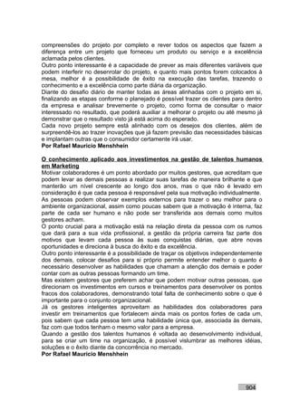 compreensões do projeto por completo e rever todos os aspectos que fazem a
diferença entre um projeto que forneceu um produto ou serviço e a excelência
aclamada pelos clientes.
Outro ponto interessante é a capacidade de prever as mais diferentes variáveis que
podem interferir no desenrolar do projeto, e quanto mais pontos forem colocados à
mesa, melhor é a possibilidade de êxito na execução das tarefas, trazendo o
conhecimento e a excelência como parte diária da organização.
Diante do desafio diário de manter todas as áreas alinhadas com o projeto em si,
finalizando as etapas conforme o planejado é possível trazer os clientes para dentro
da empresa e analisar brevemente o projeto, como forma de consultar o maior
interessado no resultado, que poderá auxiliar a melhorar o projeto ou até mesmo já
demonstrar que o resultado visto já está acima do esperado.
Cada novo projeto sempre está alinhado com os desejos dos clientes, além de
surpreendê-los ao trazer inovações que já fazem previsão das necessidades básicas
e implantam outras que o consumidor certamente irá usar.
Por Rafael Mauricio Menshhein

O conhecimento aplicado aos investimentos na gestão de talentos humanos
em Marketing
Motivar colaboradores é um ponto abordado por muitos gestores, que acreditam que
podem levar as demais pessoas a realizar suas tarefas de maneira brilhante e que
manterão um nível crescente ao longo dos anos, mas o que não é levado em
consideração é que cada pessoa é responsável pela sua motivação individualmente.
As pessoas podem observar exemplos externos para trazer o seu melhor para o
ambiente organizacional, assim como poucas sabem que a motivação é interna, faz
parte de cada ser humano e não pode ser transferida aos demais como muitos
gestores acham.
O ponto crucial para a motivação está na relação direta da pessoa com os rumos
que dará para a sua vida profissional, a gestão da própria carreira faz parte dos
motivos que levam cada pessoa às suas conquistas diárias, que abre novas
oportunidades e direciona à busca do êxito e da excelência.
Outro ponto interessante é a possibilidade de traçar os objetivos independentemente
dos demais, colocar desafios para si próprio permite entender melhor o quanto é
necessário desenvolver as habilidades que chamam a atenção dos demais e poder
contar com as outras pessoas formando um time.
Mas existem gestores que preferem achar que podem motivar outras pessoas, que
direcionam os investimentos em cursos e treinamentos para desenvolver os pontos
fracos dos colaboradores, demonstrando total falta de conhecimento sobre o que é
importante para o conjunto organizacional.
Já os gestores inteligentes aproveitam as habilidades dos colaboradores para
investir em treinamentos que fortalecem ainda mais os pontos fortes de cada um,
pois sabem que cada pessoa tem uma habilidade única que, associada às demais,
faz com que todos tenham o mesmo valor para a empresa.
Quando a gestão dos talentos humanos é voltada ao desenvolvimento individual,
para se criar um time na organização, é possível vislumbrar as melhores idéias,
soluções e o êxito diante da concorrência no mercado.
Por Rafael Mauricio Menshhein




                                                                             904
 