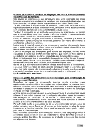 O hábito da excelência com foco na integração das áreas e o desenvolvimento
das estratégias de Marketing
São poucas as organizações que conseguem obter uma integração das áreas
formando um único time, muitas ainda trabalham com equipes individualizadas, que
lutam entre si e que não promovem o desenvolvimento conjunto da empresa.
Ter um único time é imprescindível às empresas, como forma de tornar o foco
organizacional comum a todos os colaboradores, abordando todo o desenvolvimento
com a intenção de melhorar continuamente todas as suas ações.
Também é necessário ter um profundo conhecimento da organização, ter espaço
para a troca de idéias entre todos os colaboradores e então ter como conseqüência
o crescimento conjunto e o sucesso perante os concorrentes.
Então as melhores soluções transformam o ambiente, permitem que todos os
colaboradores construam projetos inovadores, passando pelo hábito da excelência e
satisfazendo cada um dos clientes.
Logicamente é possível mudar a forma como a empresa atua internamente, trazer
para o ambiente organizacional um conhecimento diferenciado e disponibilizar aos
consumidores os melhores produtos e serviços.
Como as mudanças são enxergadas, pela maioria das empresas, de uma forma
equivocada é natural que existam equipes distintas, que optem por fazer apenas o
seu trabalho, sem saber se o esforço, e resultado, das demais está integrado.
Outro ponto interessante é a incapacidade de conectar as ações de uma área com
as demais, pois a falta de conhecimento dos colaboradores é reflexo de uma gestão
que sequer sabe qual é a sua razão de estar presente naquele local.
No dia em que as empresas transformam o modo de levar adiante o conhecimento,
é possível notar que todos os colaboradores conseguem fazer o seu melhor por
saber que cada pessoa não é responsável exclusivamente pelo seu desempenho,
mas que todos acabam unidos em um projeto maior que traz o êxito para todos.
Por Rafael Mauricio Menshhein

Inovação e gestão dos canais internos de comunicação para a distribuição de
informações em Marketing
Diversificar os canais de comunicação internos permite encontrar novas
oportunidades ao disponibilizar informações aos colaboradores de maneira direta,
contando com uma distribuição de dados bem estruturada e abrindo espaço para
que todas as áreas possam manter contato e auxiliar umas as outras na concepção
de novos produtos ou serviços.
A forma como a empresa lida com a comunicação interna é um diferencial pouco
utilizado, já que muitas pessoas, que normalmente não sabem passar informações,
não enxergam os benefícios de se ampliar o conhecimento de todos os
colaboradores, compartilhando dados aplicáveis em novas soluções e também
gerando o desenvolvimento contínuo de todas as áreas.
Por outro lado existe a necessidade de se ter um determinado controle sobre os
dados expostos, como forma de direcionar as informações corretas às áreas
interessadas, e de evitar confusões desnecessárias ao enviar tudo o que foi coletado
para todos ao mesmo tempo.
Desta maneira o controle não é um limitador da inovação, mas a segurança de que a
genialidade possa aflorar em todos os colaboradores, dentro de limites que visam a
aplicação prática das idéias, da capacidade de produção e do desejo dos clientes
em adquirir o que é criado.


                                                                             905
 