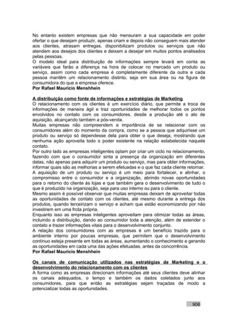 No entanto existem empresas que não mensuram a sua capacidade em poder
ofertar o que desejam produzir, apenas criam e depois não conseguem mais atender
aos clientes, atrasam entregas, disponibilizam produtos ou serviços que não
atendem aos desejos dos clientes e deixam a desejar em muitos pontos analisados
pelas pessoas.
O modelo ideal para distribuição de informações sempre levará em conta as
variáveis que farão a diferença na hora de colocar no mercado um produto ou
serviço, assim como cada empresa é completamente diferente da outra e cada
pessoa mantêm um relacionamento distinto, seja em sua área ou na figura de
consumidora do que a empresa oferece.
Por Rafael Mauricio Menshhein

A distribuição como fonte de informações e estratégias de Marketing
O relacionamento com os clientes é um exercício diário, que permite a troca de
informações de maneira ágil e traz oportunidades de melhorar todos os pontos
envolvidos no contato com os consumidores, desde a produção até o ato de
aquisição, alcançando também a pós-venda.
Muitas empresas não compreendem a importância de se relacionar com os
consumidores além do momento da compra, como se a pessoa que adquirisse um
produto ou serviço só dependesse dela para obter o que deseja, mostrando que
nenhuma ação aproveita todo o poder existente na relação estabelecida naquele
contato.
Por outro lado as empresas inteligentes optam por criar um ciclo no relacionamento,
fazendo com que o consumidor sinta a presença da organização em diferentes
datas, não apenas para adquirir um produto ou serviço, mas para obter informações,
informar quais são as melhorias a serem efetuadas e o que faz cada cliente retornar.
A aquisição de um produto ou serviço é um meio para fortalecer, e alinhar, o
compromisso entre o consumidor e a organização, abrindo novas oportunidades
para o retorno do cliente às lojas e que também gera o desenvolvimento de tudo o
que é produzido na organização, seja para uso interno ou para o cliente.
Mesmo assim é possível observar que muitas empresas deixam de aproveitar todas
as oportunidades de contato com os clientes, até mesmo durante a entrega dos
produtos, quando terceirizam o serviço e acham que estão economizando por não
investirem em uma frota própria.
Enquanto isso as empresas inteligentes aproveitam para otimizar todas as áreas,
incluindo a distribuição, dando ao consumidor toda a atenção, além de estender o
contato e trazer informações vitais para o desenvolvimento conjunto.
A relação dos consumidores com as empresas é um benefício trazido para o
ambiente interno por poucas empresas, que permitem que o desenvolvimento
contínuo esteja presente em todas as áreas, aumentando o conhecimento e gerando
as oportunidades em cada uma das ações efetuadas, antes da concorrência.
Por Rafael Mauricio Menshhein

Os canais de comunicação utilizados nas estratégias de Marketing e o
desenvolvimento do relacionamento com os clientes
A forma como as empresas direcionam informações até seus clientes deve alinhar
os canais adequados, o tempo e também os dados coletados junto aos
consumidores, para que então as estratégias sejam traçadas de modo a
potencializar todas as oportunidades.


                                                                             906
 
