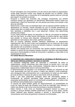 Enviar mensagens aos consumidores é um ato comum para todas as organizações,
muitas delas procuram manter uma relação de parceria com os clientes, outras
deixam transparecer que o consumidor só é interessante quando entra em uma loja
para adquirir um produto ou serviço.
Enquanto a maioria das empresas não consegue compreender que existem
inúmeros clientes que aguardam um atendimento diferenciado existem outras que
transformam a figura do consumidor em uma pessoa que busca uma solução e que
deve ser atendido.
Desta forma o modo como as empresas lidam com as pessoas também interfere no
desempenho no mercado, criando situações em que um simples atendimento ao
cliente pode abrir as portas para outros consumidores, já que as pessoas, quando
bem atendidas e satisfeitas com o que adquiriram, indicam uma determinada
empresa aos amigos.
O que muitas empresas deixam de aproveitar é o fato de uma pessoa se deslocar
até uma loja física, ou então buscar informações na própria internet, para decidir
qual produto ou serviço será adquirido, principalmente quando as informações
passadas por outra pessoa, face a face, ganham outro peso.
Mas os veículos utilizados também interferem diretamente no desempenho
organizacional, não há como incluir uma propaganda em um canal que não é visto
pelo cliente, e as mudanças na forma de consumo mostram a evolução na relação
das pessoas com os produtos e serviços.
Apontar uma solução para um consumidor nem sempre significa disponibilizar um
produto ou serviço da sua empresa naquele momento, mas abrir uma oportunidade
para que a marca deixada na mente do consumidor o satisfaça e o faça voltar à sua
organização em breve.
Por Rafael Mauricio Menshhein

A criatividade dos colaboradores integrada às estratégias de Marketing para a
oferta dos melhores produtos e serviços no mercado
As empresas inteligentes optam por aproveitar a criatividade de todos os
colaboradores, criando diferenciais para cada produto ou serviço com o uso das
informações transmitidas pelos consumidores, integrando todas as áreas ao abrir
espaço para a colaboração mútua e contínua entre todos.
O desenvolvimento de soluções é um fundamento utilizado por empresas de alto
nível, gerenciadas com foco em prover o melhor aos clientes e evitar problemas,
pois conseguem lidar continuamente com o pensamento em todas as suas ações,
ao invés de deixar o discurso da culpa ou azar tomar conta do ambiente.
Então o que cada colaborador consegue retirar das informações obtidas é
fundamental, as variáveis apontadas pelas pessoas ganham dimensões e
proporções aprofundadas, geram um conhecimento compartilhado entre todos e traz
as melhores oportunidades para a organização.
O conjunto de ações também ganha em desenvolvimento, as possibilidades de
inovar em todas as áreas são tomadas como fonte de inspiração, para oferecer o
melhor aos clientes e dar novos rumos aos produtos e serviços oferecidos.
Desta maneira o modo como as empresas conseguem traduzir os dados em
produtos e serviços também interfere diretamente no êxito de suas ações, criando
canais melhores para distribuir produtos e abrindo a comunicação para os
consumidores como forma de gerenciar e direcionar as informações.



                                                                           907
 