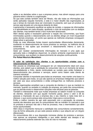 ações e as decisões sobre o que a empresa pensa, mas abrem espaço para uma
parceria entre o cliente e a organização.
Só que este contato também deve ser filtrado, não são todas as informações que
serão aplicadas naquele momento, e este é o maior desafio das organizações, já
que o tempo do mercado deve ser vivenciado no presente, sem que um produto ou
serviço seja lançado em uma época distante do ideal.
Logicamente é necessário equilibrar as ações de contato, o repasse de informações
e a aplicabilidade em cada situação, ajustando o ciclo de evoluções com os desejos
dos clientes, mas também tendo o foco muito bem direcionado.
Além destas ações é necessário gerenciar a reação dos concorrentes, que ficam
minimizadas quando o relacionamento com os clientes atinge um nível insuperável
pelas demais empresas, um ponto que apenas as melhores empresas conseguem
desenvolver e aproveitar.
Então as mais diferentes fontes trazem oportunidades diferenciadas diariamente,
auxiliando no desenvolvimento de novos produtos ou serviços, na melhoria dos já
existentes e nas ações que envolvem o relacionamento interno e com os
consumidores.
Optar por receber constantemente informações do mercado é uma ação que
aproveita toda a inteligência disponível, no próprio ambiente organizacional e dos
consumidores, que auxiliam no desenvolvimento de soluções continuamente.
Por Rafael Mauricio Menshhein

O valor da satisfação dos clientes e as oportunidades criadas com o
relacionamento em Marketing
São poucas as empresas que conseguem ter um relacionamento ideal com seus
clientes, pois sabem que a satisfação do consumidor não é um momento de tempo
pré-estabelecido e finito, dando continuidade ao contato para então fortalecer o
desenvolvimento dos produtos e serviços, assim como tratam cada cliente de
maneira individual.
Conquistar clientes é importante para todas as empresas, mas manter uma base é a
melhor solução para todas, só que são apenas as empresas inteligentes que sabem
dar valor aos seus consumidores e então entregar-lhes os melhores produtos e
serviços.
Muitas organizações acreditam que a conquista de clientes é o que as manterá no
mercado, quando na verdade é a adoção da empresa, por parte dos consumidores,
que as permite evoluir e desenvolver soluções mais eficazes para as pessoas.
Também é interessante notar que muitas empresas só sabem investir na conquista
de clientes, deixando com que aquele momento passe, perca o valor e dê às
pessoas a impressão de que a empresa deu o seu máximo e nada mais tem a
oferecer, o que ocorre porque este consumidor migra para a concorrência.
Então a melhor maneira de agir está associada com a percepção da empresa,
quando ela descobre que sem os consumidores não se mantêm no mercado e que
os produtos e serviços não são o final do processo, mas o intermediário que abre
novas oportunidades.
Além disso é importante mensurar a satisfação dos consumidores constantemente,
mas da forma adequada, já que cada pessoa analisa o que adquire por um ângulo
diferenciado.
Os consumidores têm a sua disposição inúmeras ofertas de produtos e serviços,
mas apenas as empresas inteligentes e que estão atentas aos desejos e ao
relacionamento poderão estender seu ciclo de vida no mercado.

                                                                           909
 