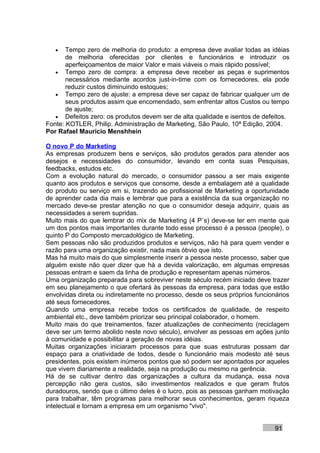 •   Tempo zero de melhoria do produto: a empresa deve avaliar todas as idéias
       de melhoria oferecidas por clientes e funcionários e introduzir os
       aperfeiçoamentos de maior Valor e mais viáveis o mais rápido possível;
   • Tempo zero de compra: a empresa deve receber as peças e suprimentos
       necessários mediante acordos just-in-time com os fornecedores, ela pode
       reduzir custos diminuindo estoques;
   • Tempo zero de ajuste: a empresa deve ser capaz de fabricar qualquer um de
       seus produtos assim que encomendado, sem enfrentar altos Custos ou tempo
       de ajuste;
   • Defeitos zero: os produtos devem ser de alta qualidade e isentos de defeitos.
Fonte: KOTLER, Philip. Administração de Marketing, São Paulo, 10ª Edição, 2004.
Por Rafael Mauricio Menshhein

O novo P do Marketing
As empresas produzem bens e serviços, são produtos gerados para atender aos
desejos e necessidades do consumidor, levando em conta suas Pesquisas,
feedbacks, estudos etc.
Com a evolução natural do mercado, o consumidor passou a ser mais exigente
quanto aos produtos e serviços que consome, desde a embalagem até a qualidade
do produto ou serviço em si, trazendo ao profissional de Marketing a oportunidade
de aprender cada dia mais e lembrar que para a existência da sua organização no
mercado deve-se prestar atenção no que o consumidor deseja adquirir, quais as
necessidades a serem supridas.
Muito mais do que lembrar do mix de Marketing (4 P´s) deve-se ter em mente que
um dos pontos mais importantes durante todo esse processo é a pessoa (people), o
quinto P do Composto mercadológico de Marketing.
Sem pessoas não são produzidos produtos e serviços, não há para quem vender e
razão para uma organização existir, nada mais óbvio que isto.
Mas há muito mais do que simplesmente inserir a pessoa neste processo, saber que
alguém existe não quer dizer que há a devida valorização, em algumas empresas
pessoas entram e saem da linha de produção e representam apenas números.
Uma organização preparada para sobreviver neste século recém iniciado deve trazer
em seu planejamento o que ofertará às pessoas da empresa, para todas que estão
envolvidas direta ou indiretamente no processo, desde os seus próprios funcionários
até seus fornecedores.
Quando uma empresa recebe todos os certificados de qualidade, de respeito
ambiental etc., deve também priorizar seu principal colaborador, o homem.
Muito mais do que treinamentos, fazer atualizações de conhecimento (reciclagem
deve ser um termo abolido neste novo século), envolver as pessoas em ações junto
à comunidade e possibilitar a geração de novas idéias.
Muitas organizações iniciaram processos para que suas estruturas possam dar
espaço para a criatividade de todos, desde o funcionário mais modesto até seus
presidentes, pois existem inúmeros pontos que só podem ser apontados por aqueles
que vivem diariamente a realidade, seja na produção ou mesmo na gerência.
Há de se cultivar dentro das organizações a cultura da mudança, essa nova
percepção não gera custos, são investimentos realizados e que geram frutos
duradouros, sendo que o último deles é o lucro, pois as pessoas ganham motivação
para trabalhar, têm programas para melhorar seus conhecimentos, geram riqueza
intelectual e tornam a empresa em um organismo "vivo".


                                                                              91
 
