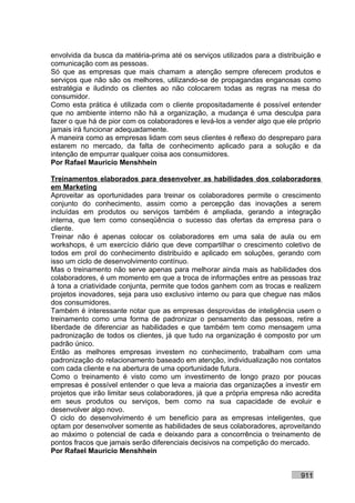 envolvida da busca da matéria-prima até os serviços utilizados para a distribuição e
comunicação com as pessoas.
Só que as empresas que mais chamam a atenção sempre oferecem produtos e
serviços que não são os melhores, utilizando-se de propagandas enganosas como
estratégia e iludindo os clientes ao não colocarem todas as regras na mesa do
consumidor.
Como esta prática é utilizada com o cliente propositadamente é possível entender
que no ambiente interno não há a organização, a mudança é uma desculpa para
fazer o que há de pior com os colaboradores e levá-los a vender algo que ele próprio
jamais irá funcionar adequadamente.
A maneira como as empresas lidam com seus clientes é reflexo do despreparo para
estarem no mercado, da falta de conhecimento aplicado para a solução e da
intenção de empurrar qualquer coisa aos consumidores.
Por Rafael Mauricio Menshhein

Treinamentos elaborados para desenvolver as habilidades dos colaboradores
em Marketing
Aproveitar as oportunidades para treinar os colaboradores permite o crescimento
conjunto do conhecimento, assim como a percepção das inovações a serem
incluídas em produtos ou serviços também é ampliada, gerando a integração
interna, que tem como conseqüência o sucesso das ofertas da empresa para o
cliente.
Treinar não é apenas colocar os colaboradores em uma sala de aula ou em
workshops, é um exercício diário que deve compartilhar o crescimento coletivo de
todos em prol do conhecimento distribuído e aplicado em soluções, gerando com
isso um ciclo de desenvolvimento contínuo.
Mas o treinamento não serve apenas para melhorar ainda mais as habilidades dos
colaboradores, é um momento em que a troca de informações entre as pessoas traz
à tona a criatividade conjunta, permite que todos ganhem com as trocas e realizem
projetos inovadores, seja para uso exclusivo interno ou para que chegue nas mãos
dos consumidores.
Também é interessante notar que as empresas desprovidas de inteligência usem o
treinamento como uma forma de padronizar o pensamento das pessoas, retire a
liberdade de diferenciar as habilidades e que também tem como mensagem uma
padronização de todos os clientes, já que tudo na organização é composto por um
padrão único.
Então as melhores empresas investem no conhecimento, trabalham com uma
padronização do relacionamento baseado em atenção, individualização nos contatos
com cada cliente e na abertura de uma oportunidade futura.
Como o treinamento é visto como um investimento de longo prazo por poucas
empresas é possível entender o que leva a maioria das organizações a investir em
projetos que irão limitar seus colaboradores, já que a própria empresa não acredita
em seus produtos ou serviços, bem como na sua capacidade de evoluir e
desenvolver algo novo.
O ciclo do desenvolvimento é um benefício para as empresas inteligentes, que
optam por desenvolver somente as habilidades de seus colaboradores, aproveitando
ao máximo o potencial de cada e deixando para a concorrência o treinamento de
pontos fracos que jamais serão diferenciais decisivos na competição do mercado.
Por Rafael Mauricio Menshhein


                                                                             911
 
