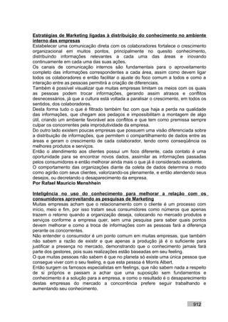 Estratégias de Marketing ligadas à distribuição do conhecimento no ambiente
interno das empresas
Estabelecer uma comunicação direta com os colaboradores fortalece o crescimento
organizacional em muitos pontos, principalmente no quesito conhecimento,
distribuindo informações relevantes a cada uma das áreas e inovando
continuamente em cada uma das suas ações.
Os canais de comunicação internos são fundamentais para o aproveitamento
completo das informações correspondentes a cada área, assim como devem ligar
todos os colaboradores e então facilitar o ajuste do foco comum a todos e como a
interação entre as pessoas permitirá a criação de diferenciais.
Também é possível visualizar que muitas empresas limitam os meios com os quais
as pessoas podem trocar informações, gerando assim atrasos e conflitos
desnecessários, já que a cultura está voltada a paralisar o crescimento, em todos os
sentidos, dos colaboradores.
Desta forma tudo o que é filtrado também faz com que haja a perda na qualidade
das informações, que chegam aos pedaços e impossibilitam a montagem de algo
útil, criando um ambiente favorável aos conflitos e que tem como premissa sempre
culpar os concorrentes pela improdutividade da empresa.
Do outro lado existem poucas empresas que possuem uma visão diferenciada sobre
a distribuição de informações, que permitem o compartilhamento de dados entre as
áreas e geram o crescimento de cada colaborador, tendo como conseqüência os
melhores produtos e serviços.
Então o atendimento aos clientes possui um foco diferente, cada contato é uma
oportunidade para se encontrar novos dados, assimilar as informações passadas
pelos consumidores e então melhorar ainda mais o que já é considerado excelente.
O comportamento das organizações diante da coleta de dados determina o modo
como agirão com seus clientes, valorizando-os plenamente, e então atendendo seus
desejos, ou decretando o desaparecimento da empresa.
Por Rafael Mauricio Menshhein

Inteligência no uso do conhecimento para melhorar a relação com os
consumidores aproveitando as pesquisas de Marketing
Muitas empresas acham que o relacionamento com o cliente é um processo com
início, meio e fim, por isso tratam seus consumidores como números que apenas
trazem o retorno quando a organização deseja, colocando no mercado produtos e
serviços conforme a empresa quer, sem uma pesquisa para saber quais pontos
devem melhorar e como a troca de informações com as pessoas fará a diferença
perante os concorrentes.
Não entender o consumidor é um ponto comum em muitas empresas, que também
não sabem a razão de existir e que apenas a produção já é o suficiente para
justificar a presença no mercado, demonstrando que o conhecimento jamais fará
parte dos gestores, pois suas realizações estão baseadas em seu feeling.
O que muitas pessoas não sabem é que no planeta só existe uma única pessoa que
consegue viver com o seu feeling, e que esta pessoa é Morris Albert.
Então surgem os famosos especialistas em feelings, que não sabem nada a respeito
de si próprios e passam a achar que uma suposição sem fundamentos e
conhecimento é a solução para a empresa, e como o resultado é o desaparecimento
destas empresas do mercado a concorrência prefere seguir trabalhando e
aumentando seu conhecimento.


                                                                             912
 