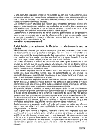 O fato de muitas empresas brincarem no mercado faz com que muitas organizações
novas sejam vistas com desconfiança pelos consumidores, pois a relação do cliente
com poucas informações o faz relembrar de casos em que a insatisfação dominou a
sua relação com determinada empresa.
Mas também existem empresas que buscam estar em contato com seus clientes em
qualquer circunstância, que trabalham com soluções, ao contrário das empresas que
só trabalham com problemas, e que aproveitam todas as oportunidades de troca de
informações para oferecer muito mais do que o cliente espera.
Desta maneira o exercício diário de dar ao cliente a possibilidade de ser percebido
como uma pessoa muda todo o foco do relacionamento, já que a organização passa
a valorizar o próprio lado humano e lida com pessoas todo o tempo, tendo como
conseqüência o lucro de suas ações.
Por Rafael Mauricio Menshhein

A distribuição como estratégia de Marketing no relacionamento com os
clientes
Existem muitas variáveis que não são analisadas pelas empresas como importantes
no desempenho de seus produtos e serviços, mas que para o consumidor são
pontos que definirão a aquisição ou não das suas ofertas, o que faz com que os
concorrentes também estejam atentos aos detalhes que aparentemente ficam de
lado pelas organizações despreparadas para lidar com o mercado.
Em certos momentos a análise de um cliente não está ligada diretamente a um
produto ou serviço que ele queira adquirir futuramente, mas ao se deparar com a
marca da sua empresa é inevitável que as pessoas deixem de associá-la com algum
evento quando a encontram novamente.
O que muitas empresas deixam de notar é que a sua imagem é avaliada todo o
tempo das mais diferentes formas, seja na apresentação de um produto ou
execução do serviço, nos materiais empregados e até mesmo durante a entrega, no
qual o trajeto faz parte importante da análise.
Mesmo assim muitas empresas deixam de cuidar do percurso pelo qual os produtos
devem transitar, e esta observação também vale para quem está guiando o veículo
no momento, pois uma empresa séria evita desrespeitar regras e normas de trânsito,
bem como envolver seus veículos em situações nada agradáveis.
Só que nem sempre o processo de entrega é da organização, um dos maiores erros
que as empresas podem cometer e que compromete todo o esforço para posicionar
a marca como desejado, pois a empresa terceirizada de transporte não possui
compromisso com o seu consumidor, com sua marca ou com o seu posicionamento.
Então a sua organização vira refém das ações de uma empresa que nem sempre
compreende a sua cultura, que visa somente o retorno financeiro, já que faz
promessas de rapidez e sequer está preocupada com regras ou normas.
Desta forma uma organização acaba sofrendo os impactos de ações que ela não
tomou, mas que deixou sob responsabilidade de alguém que não faz jus à sua
imagem diante dos clientes.
Toda a parte que envolve a logística, interna e externa, das empresas deve ser
mantida sob a mesma cultura, pois o simples processo de entregar um produto na
residência do cliente é um ponto a mais no relacionamento, já que a sua empresa
pode receber e passar informações importantes em mais um contato com os
consumidores, mas que é deixado de lado porque as empresas acreditam que vão
economizar ao passar uma parte, que neste caso é vital, do relacionamento com os
clientes.

                                                                            913
 