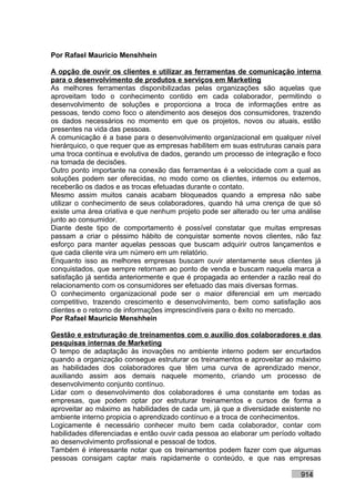 Por Rafael Mauricio Menshhein

A opção de ouvir os clientes e utilizar as ferramentas de comunicação interna
para o desenvolvimento de produtos e serviços em Marketing
As melhores ferramentas disponibilizadas pelas organizações são aquelas que
aproveitam todo o conhecimento contido em cada colaborador, permitindo o
desenvolvimento de soluções e proporciona a troca de informações entre as
pessoas, tendo como foco o atendimento aos desejos dos consumidores, trazendo
os dados necessários no momento em que os projetos, novos ou atuais, estão
presentes na vida das pessoas.
A comunicação é a base para o desenvolvimento organizacional em qualquer nível
hierárquico, o que requer que as empresas habilitem em suas estruturas canais para
uma troca contínua e evolutiva de dados, gerando um processo de integração e foco
na tomada de decisões.
Outro ponto importante na conexão das ferramentas é a velocidade com a qual as
soluções podem ser oferecidas, no modo como os clientes, internos ou externos,
receberão os dados e as trocas efetuadas durante o contato.
Mesmo assim muitos canais acabam bloqueados quando a empresa não sabe
utilizar o conhecimento de seus colaboradores, quando há uma crença de que só
existe uma área criativa e que nenhum projeto pode ser alterado ou ter uma análise
junto ao consumidor.
Diante deste tipo de comportamento é possível constatar que muitas empresas
passam a criar o péssimo hábito de conquistar somente novos clientes, não faz
esforço para manter aquelas pessoas que buscam adquirir outros lançamentos e
que cada cliente vira um número em um relatório.
Enquanto isso as melhores empresas buscam ouvir atentamente seus clientes já
conquistados, que sempre retornam ao ponto de venda e buscam naquela marca a
satisfação já sentida anteriormente e que é propagada ao entender a razão real do
relacionamento com os consumidores ser efetuado das mais diversas formas.
O conhecimento organizacional pode ser o maior diferencial em um mercado
competitivo, trazendo crescimento e desenvolvimento, bem como satisfação aos
clientes e o retorno de informações imprescindíveis para o êxito no mercado.
Por Rafael Mauricio Menshhein

Gestão e estruturação de treinamentos com o auxílio dos colaboradores e das
pesquisas internas de Marketing
O tempo de adaptação às inovações no ambiente interno podem ser encurtados
quando a organização consegue estruturar os treinamentos e aproveitar ao máximo
as habilidades dos colaboradores que têm uma curva de aprendizado menor,
auxiliando assim aos demais naquele momento, criando um processo de
desenvolvimento conjunto contínuo.
Lidar com o desenvolvimento dos colaboradores é uma constante em todas as
empresas, que podem optar por estruturar treinamentos e cursos de forma a
aproveitar ao máximo as habilidades de cada um, já que a diversidade existente no
ambiente interno propicia o aprendizado contínuo e a troca de conhecimentos.
Logicamente é necessário conhecer muito bem cada colaborador, contar com
habilidades diferenciadas e então ouvir cada pessoa ao elaborar um período voltado
ao desenvolvimento profissional e pessoal de todos.
Também é interessante notar que os treinamentos podem fazer com que algumas
pessoas consigam captar mais rapidamente o conteúdo, e que nas empresas

                                                                           914
 