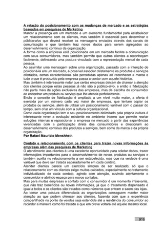 A relação do posicionamento com as mudanças de mercado e as estratégias
baseadas em pesquisas de Marketing
Marcar a presença em um mercado é um elemento fundamental para estabelecer
um relacionamento com os clientes, mas também é essencial para determinar o
público-alvo que deverá receber as mensagens enviadas através dos canais de
comunicação e que também traz novos dados para serem agregados ao
desenvolvimento contínuo da organização.
A forma como a empresa está posicionada em um mercado facilita a comunicação
com seus consumidores, mas também permite que outros clientes a reconheçam
facilmente, delineando uma postura vinculada com a representação mental de cada
pessoa.
Ao assimilar uma mensagem sobre uma organização, passada com a intenção de
posicioná-la em um mercado, é possível associar diretamente os produtos e serviços
ofertados, certas características são percebidas apenas ao reconhecer a marca e
tudo o que é produzido pela empresa passa a contar com aquele histórico.
Mas também é interessante notar que certas empresas deixam de chamar a atenção
dos clientes porque estas pessoas já não são o público-alvo, e então a fidelização
não parte mais de ações exclusivas das empresas, mas da escolha do consumidor
ao encontrar um produto ou serviço que lhe atenda perfeitamente.
Então o conceito de fidelização é ampliado a um nível muito maior, a oferta é
exercida por um número cada vez maior de empresas, que tentam copiar os
produtos ou serviços, além de utilizar um posicionamento variável com o passar do
tempo, sem criar um vínculo com a cultura organizacional.
Como cada organização tem o seu posicionamento delimitado pela própria cultura é
interessante rever a evolução existente no ambiente interno que permite recriar
soluções internas e reposicionar a empresa no mercado a partir das experiências
vivenciadas com a participação direta dos consumidores e direcionam ao
desenvolvimento contínuo dos produtos e serviços, bem como da marca e da própria
organização.
Por Rafael Mauricio Menshhein

Contato e relacionamento com os clientes para trazer novas informações às
empresas além das pesquisas de Marketing
O atendimento aos clientes é uma excelente oportunidade para coletar dados, trazer
informações importantes para o desenvolvimento de novos produtos ou serviços e
também auxilia no relacionamento a ser estabelecido, mas que na verdade é uma
variável que deve ser tratada separadamente em cada contato.
Atender clientes parece um exercício simples de ser realizado, só que o
relacionamento com os clientes exige muitos cuidados, especialmente no tratamento
individualizado de cada contato, agindo com atenção, ouvindo atentamente o
consumidor e abrindo espaço para novos contatos.
Mas para muitas empresas o contato com o consumidor é um momento irrelevante,
que não traz benefícios ou novas informações, já que o tratamento dispensado é
igual a todos e os clientes são tratados como números que entram e saem das lojas.
Ao tomar uma postura diferenciada as organizações conseguem manter maior
atenção ao que podem oferecer aos clientes, fazendo com que a experiência
compartilhada no ponto de vendas seja estendida até a residência do consumidor ao
recordar a maneira como foi tratado e que em breve voltará até aquele mesmo local.



                                                                           916
 