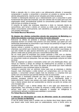 Então a atenção não é o único ponto a ser efetivamente utilizado, é necessário
compreender e auxiliar o consumidor a encontrar um produto ou serviço que lhe
atenda adequadamente, visando prover soluções para todas as pessoas.
Também é interessante observar que o relacionamento com o consumidor é parte
fundamental das ações das empresas, pois sem clientes não há razão para que uma
organização exista, principalmente quando os concorrentes podem oferecer muito
mais do que um produto ou serviço.
O conjunto de ações das empresas determina o êxito no mercado diante da
concorrência, sem tornar o cliente um número ou então criar um ambiente que
afasta consumidores continuamente, sem atendê-los ou satisfazê-los, mesmo com
uma simples informação.
Por Rafael Mauricio Menshhein

Os desejos dos clientes conhecidos através das pesquisas de Marketing e a
oferta dos produtos e serviços nos pontos de venda adequado
Estruturar as ofertas de produtos e serviços adequadamente permite que as
empresas tenham um contato mais próximo com seus clientes, que optem por uma
distribuição direcionada ao consumidor e que marque sua presença no lugar em que
os consumidores se encontram.
Apenas colocar o produto ou serviço no mercado é uma ação usada por muitas
empresas, que acham que o cliente irá procurar muito até encontrar o que deseja, só
que este modelo de ação apenas demonstra que a organização não conhece seu
cliente e então abre as portas para que a concorrência tenha êxito.
De um modo geral há empresas que podem aprender a lidar com os clientes,
colocar o produto ou serviço à disposição no local e momento exatos, como o desejo
do consumidor revela em pesquisas, mas que exige organização conjunta em todas
as áreas.
Além de organizar as ações é necessário contar com uma distribuição eficaz, que
reduza ao máximo o tempo de entrega da matéria-prima ao produto ou serviço
mostrado ao consumidor, bem como nas ações de pós-venda que visam melhorar
continuamente o que a empresa coloca no mercado.
Também é possível criar um estímulo mútuo para que as empresas e clientes
troquem mais informações e então tenham um compromisso com um foco bem
ajustado, o consumidor sempre exigirá mais da empresa e a empresa terá que
contar com uma estrutura que permita oferecer mais ao consumidor.
Mas também é necessário entender que não é correto entregar tudo o que a
empresa consegue produzir de uma única vez, é interessante dosar o
desenvolvimento, mesmo que pareça uma ação descabida para os dias de hoje,
mas o cliente sempre deve ser surpreendido ao retornar ao ponto de vendas com
uma inovação real.
Apenas entregar o que o cliente deseja não é uma ação que desenvolve as
organizações, mas conhecer os limites da empresa e então colocar o produto ou
serviço certo para o público-alvo adequado é questão de inteligência e
conhecimento aplicado na prática para satisfazer o consumidor.
Por Rafael Mauricio Menshhein

A obtenção de informações por meio de diferentes canais de comunicação
com os clientes em Marketing
O uso de certos canais para o contato com os clientes deve trazer alguns pontos
que devem estar muito claros para os colaboradores, como a forma como os

                                                                            917
 