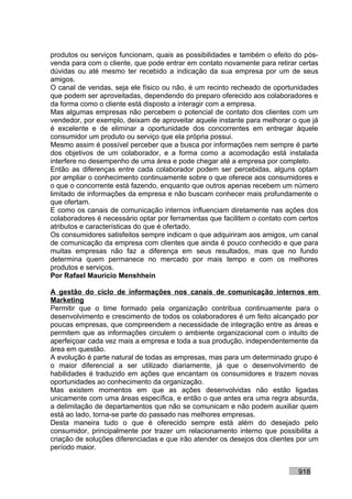 produtos ou serviços funcionam, quais as possibilidades e também o efeito do pós-
venda para com o cliente, que pode entrar em contato novamente para retirar certas
dúvidas ou até mesmo ter recebido a indicação da sua empresa por um de seus
amigos.
O canal de vendas, seja ele físico ou não, é um recinto recheado de oportunidades
que podem ser aproveitadas, dependendo do preparo oferecido aos colaboradores e
da forma como o cliente está disposto a interagir com a empresa.
Mas algumas empresas não percebem o potencial de contato dos clientes com um
vendedor, por exemplo, deixam de aproveitar aquele instante para melhorar o que já
é excelente e de eliminar a oportunidade dos concorrentes em entregar àquele
consumidor um produto ou serviço que ela própria possui.
Mesmo assim é possível perceber que a busca por informações nem sempre é parte
dos objetivos de um colaborador, e a forma como a acomodação está instalada
interfere no desempenho de uma área e pode chegar até a empresa por completo.
Então as diferenças entre cada colaborador podem ser percebidas, alguns optam
por ampliar o conhecimento continuamente sobre o que oferece aos consumidores e
o que o concorrente está fazendo, enquanto que outros apenas recebem um número
limitado de informações da empresa e não buscam conhecer mais profundamente o
que ofertam.
E como os canais de comunicação internos influenciam diretamente nas ações dos
colaboradores é necessário optar por ferramentas que facilitem o contato com certos
atributos e características do que é ofertado.
Os consumidores satisfeitos sempre indicam o que adquiriram aos amigos, um canal
de comunicação da empresa com clientes que ainda é pouco conhecido e que para
muitas empresas não faz a diferença em seus resultados, mas que no fundo
determina quem permanece no mercado por mais tempo e com os melhores
produtos e serviços.
Por Rafael Mauricio Menshhein

A gestão do ciclo de informações nos canais de comunicação internos em
Marketing
Permitir que o time formado pela organização contribua continuamente para o
desenvolvimento e crescimento de todos os colaboradores é um feito alcançado por
poucas empresas, que compreendem a necessidade de integração entre as áreas e
permitem que as informações circulem o ambiente organizacional com o intuito de
aperfeiçoar cada vez mais a empresa e toda a sua produção, independentemente da
área em questão.
A evolução é parte natural de todas as empresas, mas para um determinado grupo é
o maior diferencial a ser utilizado diariamente, já que o desenvolvimento de
habilidades é traduzido em ações que encantam os consumidores e trazem novas
oportunidades ao conhecimento da organização.
Mas existem momentos em que as ações desenvolvidas não estão ligadas
unicamente com uma áreas específica, e então o que antes era uma regra absurda,
a delimitação de departamentos que não se comunicam e não podem auxiliar quem
está ao lado, torna-se parte do passado nas melhores empresas.
Desta maneira tudo o que é oferecido sempre está além do desejado pelo
consumidor, principalmente por trazer um relacionamento interno que possibilita a
criação de soluções diferenciadas e que irão atender os desejos dos clientes por um
período maior.


                                                                            918
 