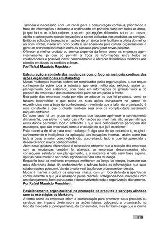 Também é necessário abrir um canal para a comunicação contínua, priorizando a
troca de informações e deixando a criatividade em primeiro plano em todas as áreas,
já que todos os colaboradores possuem percepções diferentes sobre um mesmo
objeto e conseguem apontar inovações a serem aplicadas nos produtos ou serviços.
Então as soluções baseadas em ações de um único time facilitam a oferta do melhor
ao consumidor, insere um novo ponto a ser absorvido pela cultura organizacional e
gera um compromisso mútuo entre as pessoas para gerar novos projetos.
Oferecer o melhor produto ou serviço depende da forma como as empresas agem
internamente, já que ao permitir a troca de informações entre todos os
colaboradores é possível inovar continuamente e oferecer diferenciais melhores aos
clientes em todos os sentidos e áreas.
Por Rafael Mauricio Menshhein

Estruturação e controle das mudanças com o foco na melhoria contínua das
ações organizacionais em Marketing
Muitas mudanças internas podem ser controladas pelas organizações, o que requer
conhecimento sobre toda a estrutura que será melhorada, exigindo assim um
planejamento bem elaborado, com base em informações de grande valor e do
preparo da empresa e dos colaboradores para dar um passo à frente.
Boa parte das empresas muda por não se adaptar ao que foi proposto, como se
fossem laboratórios e que todas as suas ações estivessem no campo de
experiências sem a base do conhecimento, revelando que a falta da organização é
uma constante e que o cliente também será alvo da complexidade instaurada
naquele ambiente.
Do outro lado há um grupo de empresas que buscam aprimorar o conhecimento
diariamente, que elevam o valor das informações ao nível mais alto ao permitir que
estes dados percorram todo o ambiente e que seus colaboradores participem das
mudanças, que são encaradas como a evolução do que já é excelente.
Esta maneira de olhar para uma mudança é algo raro de ser encontrado, exigindo
conhecimento e inteligência na aplicação das inovações internas, assim como traz
toda a base anterior como referência, aproveitando tudo o que foi aprendido e
desenvolvendo novos conhecimentos.
Além desta postura diferenciada é necessário observar que a relação das empresas
com as mudanças também foi alterada, as empresas despreparadas não
conseguem estruturar um planejamento, e a mudança é feita sem base alguma,
apenas para mudar e ser razão significativa para esta mudança.
Enquanto isso as melhores empresas melhoram ao longo do tempo, investem nas
mais diferentes áreas do conhecimento e refinam todas as informações que seus
colaboradores possuem, dando o valor real àquilo que o consumidor deseja.
Mudar é manter a cultura da empresa intacta, com um foco definido e aperfeiçoar
continuamente o que já é aclamado pelos clientes, entregando-lhes inovações com
um planejamento bem estruturado e desenvolvendo toda a organização diariamente.
Por Rafael Mauricio Menshhein

Posicionamento organizacional na promoção de produtos e serviços alinhado
com as estratégias de Marketing
A forma como as empresas criam a comunicação para promover seus produtos ou
serviços tem impacto direto sobre as ações futuras, colocando a organização no
foco do mercado e, principalmente, do consumidor, mas também exige que o idioma


                                                                            919
 
