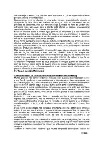 utilizado seja o mesmo dos clientes, sem abandonar a cultura organizacional ou o
posicionamento pré-estabelecido.
Comunicar-se com os clientes é uma ação comum, especialmente durante a
divulgação de uma oferta de produtos ou serviços, seja no lançamento ou em
períodos de descontos, mas que também exige cuidados na hora de utilizar uma
estratégia mais agressiva, pois o cliente está atendo à postura organizacional
perante os clientes, os concorrentes e o mercado.
Então as dúvidas sobre a melhor ação povoam as empresas que não conhecem
seus clientes, que não sabem colocar as palavras em uma mensagem e passam a
impressão de que a intenção é sair do posicionamento conhecido pelos clientes e
que os fez adquirir seus produtos ou serviços.
Desta forma qualquer ação que fuja da cultura, compartilhada pela empresa e seus
clientes, acaba por afastar quem transformou a empresa em algo maior, que trouxe
um prolongamento do ciclo de vida e a permite inovar continuamente para ofertar os
melhores produtos ou serviços.
Mas mesmo assim é necessário compreender quais são os desejos dos clientes,
pois em alguns mercados o que deve ser oferecido não é um ataque aos
concorrentes, mas a solução que o consumidor deseja adquirir, e é neste ponto que
muitas empresas deixam a desejar, já que elas próprias não sabem o que há de
bom naquilo que produzem para então informar ao consumidor.
As melhores empresas falam de seus produtos e serviços quando se comunicam
com os clientes, assim como os ouvem antes de colocar qualquer mensagem na
mídia em geral, já que confiam no que oferecem e buscam evoluir diariamente, sem
precisar minimizar a concorrência.
Por Rafael Mauricio Menshhein

A cultura da falta de relacionamento individualizado em Marketing
Muitos gestores não compreendem os motivos pelos quais cada colaborador exerce
a sua função, então empregam ações com a intenção de motivar as pessoas com
foco na obrigação de cumprir determinada tarefa, passando a impressão de que as
pessoas devem apenas seguir o que as outras dizem para estarem motivadas.
Não entender a forma correta de lidar com cada pessoa é uma ação que aponta as
empresas que também lidam com seus clientes de forma idêntica, como se todos
pensassem da mesma forma, tivessem os mesmos gestos e não pudessem pensar
de forma diferente.
Então tudo o que a empresa oferta no mercado também é igual, mesmo quando
copiado dos concorrentes, não há diferencial a ser mostrado, e surge uma batalha
com a concorrência sobre preços, que na verdade é o último quesito a ser analisado
quando produtos ou serviços são similares, mas que nesta cultura é o primeiro item
da lista.
Desta forma a organização não consegue entender porque não obtêm êxito em suas
ações, já que seu foco é apenas o preço menor que os concorrentes, os custos não
são levados em consideração, os investimentos são deixados de lado e o
desenvolvimento e crescimento ficam de fora de qualquer parâmetro a ser
contabilizado.
Ações assim apontam um ciclo de vida muito curto para as organizações que não
conseguem ter motivos reais para melhorar, assim como as pessoas só conseguem
motivar a si próprias quando ainda podem ter a liberdade de sonhar e buscar o que
desejam.
Também é interessante observar que muitas empresas conseguem colocar na

                                                                           920
 