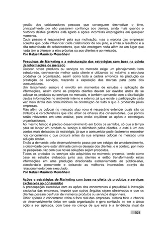 gestão dos colaboradores pessoas que conseguem desmotivar o time,
principalmente por não passarem confiança aos demais, ainda mais quando o
histórico destes gestores está ligado a ações incorretas empregadas em qualquer
momento.
Cada pessoa é responsável pela sua motivação, mas a maioria das empresas
acredita que pode influenciar cada colaborador do seu jeito, e então o resultado é a
alta rotatividade de colaboradores, que não enxergam nada além de um lugar que
nada tem a oferecer a elas próprias ou aos clientes e ao mercado.
Por Rafael Mauricio Menshhein

Pesquisas de Marketing e a estruturação das estratégias com base na coleta
de informações de mercado
Colocar novos produtos ou serviços no mercado exige um planejamento bem
estruturado, conhecendo melhor cada cliente e utilizando ao máximo a estrutura
produtiva da organização, assim como toda a cadeia envolvida na produção ou
prestação de serviços, trazendo a exposição das marcas para perto dos
consumidores.
Um lançamento sempre é envolto em momentos de estudos e aplicação de
informações, assim como os próprios clientes devem ser ouvidos antes de se
colocar os produtos ou serviços no mercado, e também contando com a distribuição
destas informações no ambiente interno e externo, já que existe a participação cada
vez mais direta dos consumidores na construção de tudo o que é produzido pelas
empresas.
Mas além de colocar no mercado algo novo é necessário entender quais são os
atributos e características que irão atrair os olhares dos consumidores, que pontos
serão relevantes em uma análise, para então equilibrar as ações e estratégias
organizacionais.
Ao mesmo tempo é preciso desenvolvimento em todos os sentidos, só que o tempo
para se lançar um produto ou serviço é delimitado pelos clientes, e este é um dos
pontos mais delicados da estratégia, já que o consumidor pode facilmente encontrar
nos concorrentes o que procura antes da sua empresa colocar no mercado uma
solução similar.
Então a demanda pelo desenvolvimento passa por um estágio de amadurecimento,
a criatividade deve estar alinhada com os desejos dos clientes, e o contato, por meio
de pesquisas, faz com que novas soluções sejam propostas.
Todos os produtos ou serviços são adquiridos no momento presente, tendo como
base os estudos efetuados junto aos clientes e então transformando estas
informações em uma produção direcionada exclusivamente ao público-alvo,
atendendo-o plenamente e deixando as melhores impressões através do
relacionamento bem executado.
Por Rafael Mauricio Menshhein

Ações e estratégias de Marketing com base na oferta de produtos e serviços
exclusivos ao consumidor
A preocupação excessiva com as ações dos concorrentes é prejudicial à inovação
exclusiva das empresas, impede que outros ângulos sejam observados e que os
clientes possam desfrutar de inúmeros produtos ou serviços disponíveis.
Olhar apenas o concorrente retira o foco real das empresas, elimina toda a chance
de desenvolvimento único em cada organização e gera confusão ao ser a única
ação a ser aplicada, com base na crença de que esta é a tendência atual do

                                                                              921
 