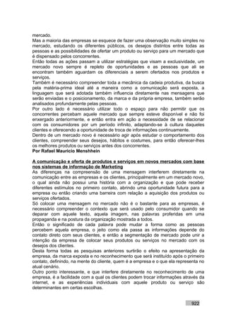 mercado.
Mas a maioria das empresas se esquece de fazer uma observação muito simples no
mercado, estudando os diferentes públicos, os desejos distintos entre todas as
pessoas e as possibilidades de ofertar um produto ou serviço para um mercado que
é dispensado pelos concorrentes.
Então todas as ações passam a utilizar estratégias que visam a exclusividade, um
mercado novo sempre é repleto de oportunidades e as pessoas que ali se
encontram também aguardam os diferenciais a serem ofertados nos produtos e
serviços.
Também é necessário compreender toda a mecânica da cadeia produtiva, da busca
pela matéria-prima ideal até a maneira como a comunicação será exposta, a
linguagem que será adotada também influencia diretamente nas mensagens que
serão enviadas e o posicionamento, da marca e da própria empresa, também serão
analisados profundamente pelas pessoas.
Por outro lado é necessário utilizar todo o espaço para não permitir que os
concorrentes percebam aquele mercado que sempre esteve disponível e não foi
enxergado anteriormente, e então entra em ação a necessidade de se relacionar
com os consumidores por um período infinito, adaptando-se à cultura daqueles
clientes e oferecendo a oportunidade de troca de informações continuamente.
Dentro de um mercado novo é necessário agir após estudar o comportamento dos
clientes, compreender seus desejos, hábitos e costumes, para então oferecer-lhes
os melhores produtos ou serviços antes dos concorrentes.
Por Rafael Mauricio Menshhein

A comunicação e oferta de produtos e serviços em novos mercados com base
nos sistemas de informação de Marketing
As diferenças na compreensão de uma mensagem interferem diretamente na
comunicação entre as empresas e os clientes, principalmente em um mercado novo,
o qual ainda não possui uma história com a organização e que pode receber
diferentes estímulos no primeiro contato, abrindo uma oportunidade futura para a
empresa ou então criando uma barreira com relação a aquisição dos produtos ou
serviços ofertados.
Só colocar uma mensagem no mercado não é o bastante para as empresas, é
necessário compreender o contexto que será usado pelo consumidor quando se
deparar com aquele texto, aquela imagem, nas palavras proferidas em uma
propaganda e na postura da organização mostrada a todos.
Então o significado de cada palavra pode mudar a forma como as pessoas
percebem aquela empresa, o jeito como ela passa as informações depende do
contato direto com seus clientes, e então a segmentação de mercado pode unir a
intenção da empresa de colocar seus produtos ou serviços no mercado com os
desejos dos clientes.
Desta forma todas as pesquisas anteriores surtirão o efeito na apresentação da
empresa, da marca exposta e no reconhecimento que será instituído após o primeiro
contato, definindo, na mente do cliente, quem é a empresa e o que ela representa no
atual cenário.
Outro ponto interessante, e que interfere diretamente no reconhecimento de uma
empresa, é a facilidade com a qual os clientes podem trocar informações através da
internet, e as experiências individuais com aquele produto ou serviço são
determinantes em certas escolhas.


                                                                            922
 