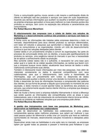 Como a comunicação ganhou novos canais e até mesmo a participação direta do
cliente na definição real dos produtos e serviços com base em suas experiências,
trazendo aos demais informações que auxiliam na escolha e também permitem que
as próprias empresas aproveitem a troca para melhorar os mais diversos pontos dos
produtos ou serviços, bem como na exposição dos atributos e características aos
consumidores.
Por Rafael Mauricio Menshhein

O relacionamento das empresas com a coleta de dados nos estudos de
Marketing e o desenvolvimento contínuo dos produtos e serviços com base no
conhecimento
A forma como as informações são tratadas pelas empresas determina o êxito no
mercado, disponibilizando para seus clientes produtos ou serviços diferenciados,
com base em estudos e pesquisas que aprofundam a relação de troca de dados
entre os consumidores e as organizações, criando um ciclo de desenvolvimento
contínuo e que traz soluções desejadas pelos clientes.
Coletar dados é um procedimento simples e comum às organizações, faz parte do
processo de comunicação direta com os clientes, a busca pelo aperfeiçoamento de
produtos ou serviços, uma exigência natural do mercado e que traz a necessidade
de se aplicar o conhecimento obtido na produção.
Mas somente coletar dados não é o suficiente, é necessário ter uma base para
saber qual é a razão de se coletar aquelas informações, as razões que fazem com
que a empresa busque novos dados, atualizando seus bancos de dados e então
melhorando continuamente suas ofertas.
Também é interessante trazer informações por meio das pesquisas, mas além de
interpretar corretamente os dados é essencial compartilhá-los com seus
colaboradores, para que o relacionamento, bem como a transmissão de
informações, seja um procedimento sem ruídos ou desprovida de dados
fundamentais para auxiliar o cliente a tomar uma decisão no momento da aquisição.
Então o desenrolar da troca de informações favorece a compreensão das palavras
dos clientes, da sua forma de pensar e daquilo que é procurado no momento de uma
aquisição, e desta maneira é crucial apontar todos os benefícios dos produtos ou
serviços, que anteriormente aquele mesmo cliente informou a empresa que desejava
e não encontrava.
Além de mudar a forma como a empresa trabalha internamente é visível a diferença
que existe quando as informações são compartilhadas entre as áreas e seus
colaboradores, pois o ciclo de crescimento do conhecimento interno torna-se infinito,
trazendo ao presente as melhores soluções que uma empresa pode ofertar.
Por Rafael Mauricio Menshhein

A gestão dos treinamentos com base nas pesquisas de Marketing para
desenvolver as habilidades dos colaboradores
A ação de desenvolver as habilidades dos colaboradores é uma prática
compreendida apenas pelas melhores empresas, que optam por melhorar o que
cada pessoa possui de diferencial e então criar um conjunto que trará as melhores
oportunidades do mercado, desenvolvendo soluções inovadoras e desejadas pelos
clientes.
Desenvolver ainda mais as habilidades é uma ação rara no mercado, as empresas
optam por igualar todas as pessoas e passam a treiná-las para fortalecer o que


                                                                              923
 