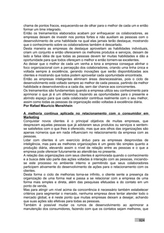 chama de pontos fracos, esquecendo-se de olhar para o melhor de cada um e então
formar um time integrado.
Então os treinamentos elaborados acabam por enfraquecer os colaboradores, as
empresas deixam de investir nos pontos fortes e não auxiliam as pessoas com o
desenvolvimento de uma habilidade na qual elas jamais terão destaque, mostrando
que o conhecimento sobre os colaboradores também é descartado.
Desta maneira as empresas de destaque aproveitam as habilidades individuais,
criam um conjunto e então oferecerem os melhores produtos e serviços, deixam de
lado a falsa idéia de que todas as pessoas devem ter muitas habilidades e dão a
oportunidade para que todos ofereçam o melhor e então tornem-se excelentes.
Ao deixar que o melhor de cada um venha a tona a empresa consegue alinhar o
foco organizacional com a percepção dos colaboradores, criando uma linha única e
voltada sempre à excelência, gerando inovações que serão disponibilizadas aos
clientes e mostrando que todos podem aproveitar cada oportunidade encontrada.
Então as empresas inteligentes eliminam áreas desnecessárias, pois o ciclo de
desenvolvimento está voltado sempre ao melhor de cada pessoa, partindo da melhor
habilidade e desenvolvendo-a a cada dia, sem dar chance aos concorrentes.
Os treinamentos são fundamentais quando a empresa utiliza seu conhecimento para
aprimorar o que já é um diferencial, trazendo as oportunidades para o presente e
abrindo espaço para que cada colaborador contribua realmente com o seu melhor,
assim como todas as pessoas da organização estão voltadas à excelência diária.
Por Rafael Mauricio Menshhein

A melhoria contínua aplicada no relacionamento com o consumidor em
Marketing
Conquistar novos clientes é o principal objetivos de muitas empresas, que
desprezam aquelas pessoas que já adotaram seus produtos ou serviços e sentem-
se satisfeitos com o que lhes é oferecido, mas que aos olhos das organizações são
apenas números que em nada influenciam no relacionamento da empresa com as
pessoas.
Lidar com clientes é um exercício árduo para as empresas desprovidas de
inteligência, mas para as melhores organizações é um gesto tão simples quanto a
produção diária, elevando assim o nível de relação entre as pessoas e o que a
empresa pode oferecer futuramente ao atendê-las no presente.
A relação das organizações com seus clientes é aprimorada quando o conhecimento
e a busca dele são parte das ações voltadas à interação com as pessoas, iniciando-
se este processo no ambiente interno e permitindo que seus colaboradores
participem ativamente do desenvolvimento de ações para o relacionamento com os
clientes.
Desta forma o ciclo de melhorias torna-se infinito, o cliente sente a presença da
organização de uma forma real e passa a se relacionar com a empresa de uma
forma mais simples e direta, além das pesquisas efetuadas e do contato em um
ponto de venda.
Mas para atingir um nível acima da concorrência é necessário também estabelecer
critérios para segmentar o mercado, nenhuma empresa deve tentar atender todo o
mercado global, e é neste ponto que muitas empresas deixam a desejar, achando
que suas ações são efetivas para todas as pessoas.
Também é possível mudar os rumos de desenvolvimento ao aprimorar a
manutenção dos consumidores, fazendo com que os contatos sejam melhores, que


                                                                           924
 