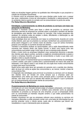 todas as situações tragam ganhos na qualidade das informações e que propiciem a
criação de inovações futuramente.
A maneira como as empresas lidam com seus clientes pode mudar com o passar
dos anos, melhorando a troca de informações e facilitando o relacionamento, tanto
no ambiente interno quanto no contato com os consumidores no ponto de venda.
Por Rafael Mauricio Menshhein

Estratégias e posicionamento na oferta de produtos ou serviços com base nas
pesquisas de Marketing
Escolher o momento correto para fazer a oferta de produtos ou serviços com
descontos permite às empresas ter controle sobre a produção e também de atender
às estratégias para atender mais clientes no mercado, mas muitas empresas não
analisam os cenários antes de ampliar a oferta, dificultando a distribuição ou até
mesmo não atendendo a demanda.
Cada estratégia deve ser construída com base no conhecimento, levando em conta
muitos fatores, para que os produtos ou serviços mantenham seu posicionamento e
ainda assim cheguem a um número maior de clientes, o que em certos momentos
propicia uma redução no aumento da base de clientes.
Também é necessário analisar as oportunidades, pois a ação disponibilizada neste
momento tem impacto direto nas ações futuras, e deixa uma marca junto aos
consumidores que podem exigir muito mais do que a empresa pode oferecer.
Então o modo como as empresas trabalham suas campanhas direciona a atenção
dos clientes para alguns pontos, aumenta a exigência consideravelmente e passa a
marcar a empresa, levando um grupo de consumidores a mudar a sua visão com
relação a esta ou aquela empresa.
Mas mesmo assim é imprescindível que as empresas estejam atentas às estratégias
a serem usadas, pois para o público-alvo o posicionamento da marca não pode ser
rebaixado, e em alguns casos o uso errado de uma ação leva muitos consumidores
a migrar para seus concorrentes.
Desta forma cada ação deve ser pensada em parceria com a opinião dos clientes,
além de levar em conta as ações dos concorrentes e, ao menos, manter a base de
consumidores fiéis.
A integração das estratégias para promover os produtos ou serviços com os desejos
dos clientes deve ser levada em conta sempre que a empresa optar por
disponibilizar uma oferta que tenha como principal ponto o aumento da base de
clientes, sem fazer com que os clientes fiéis deixem de adquirir o que é produzido
por um posicionamento equivocado diante da concorrência.
Por Rafael Mauricio Menshhein

O posicionamento de Marketing em novos mercados
A entrada em um novo mercado sempre exige um preparo antecipado, com base em
estudos efetuados junto aos clientes e também para entender como as pessoas
receberão os produtos ou serviços de uma empresa, já que a comparação direta
com os concorrentes já inseridos naquele cenário e que estão posicionados na
mente do consumidor.
Existem momentos em que as empresas colocam seus produtos ou serviços em
mercados diferentes e então precisam contar com uma base de informações que as
permita entender como o cliente pensa, quais são os atributos que devem ser
ressaltados e o que é interessante para as pessoas.


                                                                           925
 