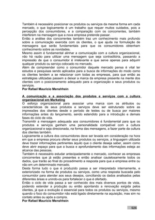 Também é necessário posicionar os produtos ou serviços da mesma forma em cada
mercado, o que logicamente é um trabalho que requer muitos cuidados, pois a
percepção dos consumidores, e a comparação com os concorrentes, também
interferem na mensagem que a nova empresa pretende passar.
Então a análise dos concorrentes também traz um conhecimento mais profundo
sobre a comunicação exercida com os clientes, o que ajuda na formulação de
mensagens que serão fundamentais para que os consumidores obtenham
conhecimento sobre as novidades.
Mesmo assim é fundamental alinhar a comunicação com a cultura organizacional,
não há razão para utilizar uma mensagem que seja contraditória, passando a
impressão de que o consumidor é irrelevante e que serve apenas para adquirir
qualquer produto ou serviço colocado no mercado.
Além de compreender como o consumidor daquele mercado pensa é vital ter
estudos e pesquisas sendo aplicados para a busca de informações do modo como
os clientes tendem a se relacionar com todas as empresas, para que então as
estratégias utilizadas passem a deixar a marca da empresa presente na mente dos
clientes com o posicionamento adequado para a organização e seus produtos ou
serviços.
Por Rafael Mauricio Menshhein

A comunicação e a associação dos produtos e serviços com a cultura
organizacional em Marketing
O esforço organizacional para associar uma marca com os atributos ou
características de seus produtos e serviços deve ser estruturado sobre as
impressões dos clientes desde o período de testes ou de busca por maiores
informações antes do lançamento, sendo estendido para a introdução e demais
fases do ciclo de vida.
Transmitir a mensagem adequada aos consumidores é fundamental para que os
produtos e serviços ganhem uma personalidade compatível com a cultura
organizacional e seja direcionada, na forma das mensagens, a fazer parte da cultura
dos clientes também.
Logicamente a cultura dos consumidores deve ser levada em consideração na hora
em que a empresa procura ofertar seus produtos ou serviços, a linguagem utilizada
deve trazer informações pertinentes àquilo que o cliente deseja saber, assim como
deve abrir espaço para que a busca e aprofundamento das informações esteja ao
alcance das pessoas.
Também é necessário estudar antecipadamente o mercado, conhecer as empresas
concorrentes que já estão presentes e então analisar cautelosamente todos os
dados, que trarão ao final do procedimento a resposta para que a empresa entre ou
não em um determinado mercado.
Desta forma tudo o que é produzido passa a ser interpretado internamente, e
exteriorizado na forma de produtos ou serviços, como uma resposta buscada pelo
consumidor para atender aos seus desejos, conciliando os dados analisados pelas
diferentes áreas e unindo-os para fortalecer o que é ofertado.
Então o ciclo de vida passa a ser conhecido dos mais diversos pontos de vista,
podendo estender a produção ou então apontando a renovação exigida pelos
clientes, já que a evolução é essencial para todos os produtos ou serviços, mesmo
quando o foco do consumidor não está ligado diretamente na aquisição, mas sim no
contato antes ou após a compra.
Por Rafael Mauricio Menshhein

                                                                            926
 