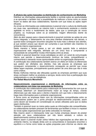 A eficácia das ações baseadas na distribuição do conhecimento em Marketing
Distribuir as informações adequadamente facilita o controle sobre as oportunidades
a se aproveitar e também traz a possibilidade de melhorar a forma como os canais
levam os dados até seus colaboradores, fazendo com que todas as ações sejam
eficazes.
Ao enviar as informações aos colaboradores é possível criar a cultura da distribuição
em duas vias, aproveitando ao máximo todo o conhecimento existente e criando
agilidade no envio e recebimento de dados, para que a construção de novos
projetos, ou mudanças sobre os já existentes, tragam diferenciais diante da
concorrência.
Além de abrir espaço para o desenvolvimento é possível controlar as ações de uma
forma integrada, o desempenho de uma área interfere diretamente nas demais, e
quando todos conseguem encontrar soluções há muito mais a oferecer aos clientes,
já que existem prazos que devem ser cumpridos e que também são inseridos no
ambiente interno organizacional.
Desta maneira o tempo passa a ser um aliado quando toda a estrutura
organizacional está integrada, alinhada em um único foco e compreende a
necessidade de compartilhar muitas informações entre as áreas.
Também é possível desenhar novas estratégias ao abrir um canal de comunicação
interno que permite o desenvolvimento contínuo de todos, compartilhando o
conhecimento e deixando novas oportunidades entrar na organização diariamente.
A contribuição dos colaboradores também exerce um efeito em todos os diferenciais
que podem ser ofertados aos clientes, mas são poucas as empresas que
conseguem compreender o desenvolvimento conseguido ao permitir que novas
idéias sejam expostas, principalmente quando partem de uma área que não é vista
como criativa.
Muitas melhorias internas são efetuadas quando as empresas permitem que suas
áreas conheçam melhor os produtos e serviços, tendo como foco a participação dos
colaboradores e o uso da inteligência.
Por Rafael Mauricio Menshhein

Desenvolvimento organizacional e distribuição de informações entre os
colaboradores com base nas pesquisas de Marketing
A contribuição dos colaboradores para a elaboração de treinamentos faz com que as
empresas obtenham um desenvolvimento maior ao longo do tempo, criando
diferenciais que são reais para o cliente e fazendo com que todo o relacionamento
traga mais informações para o ambiente organizacional.
A forma como as empresas lidam com as informações compartilhadas entre os
colaboradores podem ser o ponto principal do desenvolvimento proposto, assim
como devem ser levados em consideração os canais utilizados para que os dados
sejam distribuídos.
Também é possível rever os meios pelos quais as informações são compartilhadas,
os colaboradores também precisam de ferramentas que facilitem a troca e o repasse
de novas ações organizacionais que serão colocadas no mercado.
Mas mesmo assim é interessante notar que muitas empresas deixam de prestar
atenção em seus colaboradores por não terem adotado a cultura do
desenvolvimento contínuo de todos.
Mesmo assim é possível mudar certos hábitos das organizações ao olhar além do
ambiente interno, na relação direta com os consumidores é necessário encontrar o
equilíbrio e a forma como todas as ações propostas para informar ao cliente são

                                                                              927
 