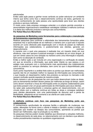 estruturadas.
Então cada ação passa a ganhar novas variáveis ao poder estruturar um ambiente
interno que tenha como foco o desenvolvimento contínuo de todos, ganhando no
uso do conhecimento de cada pessoa uma oportunidade para levar aos clientes
produtos e serviços melhores.
O modo como cada empresa consegue entender a si própria permite encontrar a
personalidade organizacional e estabelecer estratégias voltadas à melhoria contínua
e à oferta dos melhores produtos e serviços aos consumidores.
Por Rafael Mauricio Menshhein

As pesquisas de Marketing como ferramentas para a elaboração e manutenção
de treinamentos organizacionais
Realizar pesquisas para confirmar a efetividade dos treinamentos fornecidos pelas
empresas traz a oportunidade de se melhorar a maneira com a qual tudo é exposto
durante um curso oferecido pela organização com o intuito de passar as melhores
informações aos colaboradores, e posteriormente aos clientes, gerando um
desenvolvimento                                                          contínuo.
A maneira com a qual uma pesquisa é realizada traz um impacto direto em sua
eficiência, mas nem sempre é possível enxergar o resultado de um único ângulo, já
que em certos casos há uma variação na maneira como uma informação é exposta,
bem como na absorção do conteúdo.
Então a melhor ação a ser incluída em uma organização é a verificação do estado
em que se encontra a informação, que pode estar intacta ou que passou a um
estágio mais avançado com o conhecimento mais aprofundado dos colaboradores
sobre os produtos ou serviços ofertados, bem como do que é disponibilizado pela
concorrência.
Outro ponto importante é a análise feita sobre os pontos que devem ser melhorados
quando não há um resultado melhor no repasse de informações aos consumidores,
o que impede um desempenho melhor dos produtos ou serviços no mercado e até
causam confusão quando expostos de maneira errada.
Desta maneira o uso de pesquisas faz com que todos desenvolvam todas as áreas,
pois os treinamentos também devem passar por melhorias ao longo do tempo, assim
como devem incentivar a troca de informações entre os próprios colaboradores para
que todos possam criar um grupo padronizado de informações para seus clientes.
Ao optar pelo autoconhecimento a empresa ganha em desenvolvimento, cria um
vínculo direto com a melhoria contínua em todas as áreas e consegue satisfazer
seus clientes plenamente, com uma padronização de discurso sem a perda da
flexibilidade, adaptando-se ao momento e ao cliente em cada contato.
Por Rafael Mauricio Menshhein

A melhoria contínua com foco nas pesquisas de Marketing junto aos
colaboradores
O conhecimento aprofundado da empresa facilita a aplicação de mudanças nas
ações, alterações na forma como o cliente é tratado e também auxilia a criação de
pesquisas que revelam os desejos dos consumidores, apontando os pontos que
devem ser melhorados, seja na produção ou na oferta.
As pesquisas internas podem revelar detalhes que direcionam a soluções melhores,
no desenvolvimento de cada área, no relacionamento com os clientes e que alteram
muitos procedimentos inseridos no quotidiano organizacional.


                                                                            928
 