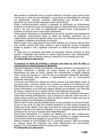 Mas também é necessário rever as ações anteriores, encontrar quais pontos foram
cruciais para o êxito de uma estratégia ou quais foram as dificuldades em assimilar
um determinado conteúdo, deixando colaboradores com dúvidas ou então
permitindo que seus clientes migrassem para a concorrência.
Então o autoconhecimento propicia a ampliação da distribuição do conhecimento
existente no ambiente interno das empresas, gera um desenvolvimento contínuo nas
áreas e faz com que todos os colaboradores possam inovar continuamente os
produtos ou serviços com os quais lidam diariamente.
Outro aspecto importante é a possibilidade de encontrar soluções mais rapidamente
ao pesquisar continuamente todas as ações da empresa, permitindo que os
colaboradores emitam suas opiniões sobre o que deve ser melhorado para aumentar
a vantagem competitiva já existente na empresa.
Mesmo assim o foco organizacional deve estar alinhado com a cultura, não há como
criar divisões internas para tentar melhorar o que é produzido, já que a integração
facilita os ajustes e cria a agilidade necessária na oferta de soluções pontuais a
todos.
O modo como as empresas aproveitam as pesquisas internas direciona ao êxito
quando a integração está inserida na cultura organizacional e dos colaboradores,
abrindo espaço para a melhoria contínua e deixando os concorrentes para trás.
Por Rafael Mauricio Menshhein

A mudança na oferta de produtos e serviços com base no ciclo de vida e a
manutenção do relacionamento de Marketing
Algumas mudanças na oferta dos produtos e serviços interferem no desempenho no
mercado, chamando a atenção de muitos clientes ou então gerando um
desinteresse por parte de outros, quando não compreendem a relação existente
entre o tempo de mercado e o ciclo de vida, e as empresas inteligentes aproveitam
estas oportunidades para melhorar o relacionamento com os consumidores
realmente interessados.
A troca de uma oferta atrai clientes da mesma maneira que pode afastar outros, já
que para muitos o primeiro contato com o produto ou serviço é no instante em que
fala diretamente com a empresa, em uma loja ou outro canal de comunicação, para
buscar informações, e do outro lado existem clientes que receberam uma indicação
de amigos, imaginando que a mesma oferta é disponibilizada eternamente.
O que existe é uma mudança interna que deve ser muito bem trabalhada para que o
consumidor entenda perfeitamente o que é colocado no mercado neste momento, e
então existem pontos que irão fazer parte da base de todas as ações para que os
clientes recebam as informações corretamente.
Mesmo assim muitas pessoas poderão deixar os seus produtos ou serviços de lado,
já que no seu ponto de vista não recebem benefícios ou ficam presas somente às
ofertas que já não vigoram mais, algo improvável de ocorrer por longos períodos em
qualquer mercado e por todas as empresas, já que a evolução é parte importante da
produção e faz com que inovações sejam disponibilizadas.
Outro ponto interessante é o contato com clientes que não são o público-alvo,
principalmente quando o novo produto ou serviço é ofertado e a imagem mental dos
consumidores ainda está apegada ao que já não é mais comercializado.
Apenas enxergar as oportunidades não é o suficiente quando a oferta de produtos
ou serviços passa por mudanças que visam diferenciá-los dos concorrentes,
exigindo uma comunicação eficaz no contato com os clientes.
Por Rafael Mauricio Menshhein

                                                                            929
 