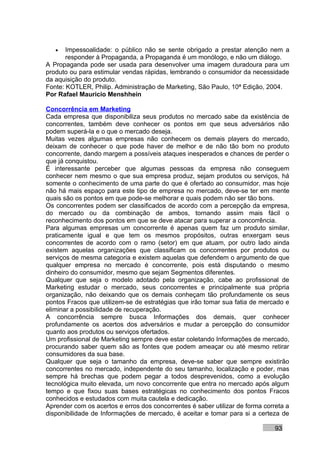 •   Impessoalidade: o público não se sente obrigado a prestar atenção nem a
       responder à Propaganda, a Propaganda é um monólogo, e não um diálogo.
A Propaganda pode ser usada para desenvolver uma imagem duradoura para um
produto ou para estimular vendas rápidas, lembrando o consumidor da necessidade
da aquisição do produto.
Fonte: KOTLER, Philip. Administração de Marketing, São Paulo, 10ª Edição, 2004.
Por Rafael Mauricio Menshhein

Concorrência em Marketing
Cada empresa que disponibiliza seus produtos no mercado sabe da existência de
concorrentes, também deve conhecer os pontos em que seus adversários não
podem superá-la e o que o mercado deseja.
Muitas vezes algumas empresas não conhecem os demais players do mercado,
deixam de conhecer o que pode haver de melhor e de não tão bom no produto
concorrente, dando margem a possíveis ataques inesperados e chances de perder o
que já conquistou.
É interessante perceber que algumas pessoas da empresa não conseguem
conhecer nem mesmo o que sua empresa produz, sejam produtos ou serviços, há
somente o conhecimento de uma parte do que é ofertado ao consumidor, mas hoje
não há mais espaço para este tipo de empresa no mercado, deve-se ter em mente
quais são os pontos em que pode-se melhorar e quais podem não ser tão bons.
Os concorrentes podem ser classificados de acordo com a percepção da empresa,
do mercado ou da combinação de ambos, tornando assim mais fácil o
reconhecimento dos pontos em que se deve atacar para superar a concorrência.
Para algumas empresas um concorrente é apenas quem faz um produto similar,
praticamente igual e que tem os mesmos propósitos, outras enxergam seus
concorrentes de acordo com o ramo (setor) em que atuam, por outro lado ainda
existem aquelas organizações que classificam os concorrentes por produtos ou
serviços de mesma categoria e existem aquelas que defendem o argumento de que
qualquer empresa no mercado é concorrente, pois está disputando o mesmo
dinheiro do consumidor, mesmo que sejam Segmentos diferentes.
Qualquer que seja o modelo adotado pela organização, cabe ao profissional de
Marketing estudar o mercado, seus concorrentes e principalmente sua própria
organização, não deixando que os demais conheçam tão profundamente os seus
pontos Fracos que utilizem-se de estratégias que irão tomar sua fatia de mercado e
eliminar a possibilidade de recuperação.
A concorrência sempre busca Informações dos demais, quer conhecer
profundamente os acertos dos adversários e mudar a percepção do consumidor
quanto aos produtos ou serviços ofertados.
Um profissional de Marketing sempre deve estar coletando Informações de mercado,
procurando saber quem são as fontes que podem ameaçar ou até mesmo retirar
consumidores da sua base.
Qualquer que seja o tamanho da empresa, deve-se saber que sempre existirão
concorrentes no mercado, independente do seu tamanho, localização e poder, mas
sempre há brechas que podem pegar a todos desprevenidos, como a evolução
tecnológica muito elevada, um novo concorrente que entra no mercado após algum
tempo e que fixou suas bases estratégicas no conhecimento dos pontos Fracos
conhecidos e estudados com muita cautela e dedicação.
Aprender com os acertos e erros dos concorrentes é saber utilizar de forma correta a
disponibilidade de Informações de mercado, é aceitar e tomar para si a certeza de

                                                                               93
 