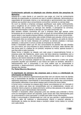 Conhecimento aplicado na adaptação aos clientes através das pesquisas de
Marketing
Adaptar-se a cada cliente é um exercício que exige um nível de conhecimento
elevado da organização no momento em que o contato é efetivado, demonstrando a
capacidade de renovação interna e na manutenção e aprimoramento das melhores
práticas que auxiliam seus consumidores a encontrar o produto ou serviço ideal.
Ao ouvir os clientes a empresa consegue aperfeiçoar suas ações continuamente,
pois a exigência de um número maior de informações, ou em um conhecimento
aprofundado dos produtos ou serviços dos clientes, é perceptível na conversa,
trocando informações e dando a atenção ao que cada consumidor diz.
Mas também existem momentos em que a empresa deve agir apenas como
fornecedora de um produto ou serviço, pois um grupo de consumidores pode apenas
querer testar o que aquela empresa oferece, comparando-a com seus concorrentes.
Ainda assim é possível aproveitar este contato limitado para estudar a forma como a
organização deve se comportar nestes casos, já que a abertura, por parte do cliente,
é mínima e não há muito interesse em conhecer os demais produtos e serviços
ofertados, e este ponto é comum a todas as empresas do mercado.
Então é necessário saber que 5% dos consumidores do planeta não são atraídos
por uma marca, por uma empresa ou seus produtos ou serviços, estes clientes não
irão tomar para si a defesa de um produto, empresa ou marca, apenas buscam o
que lhes atrai a cada momento.
Desta forma o trabalho na relação com este grupo é essencialmente formal, a
empresa pode não fidelizá-los, assim como não deve deixá-los insatisfeitos com a
falta de atenção dada, com informações desencontradas sobre o que a empresa
oferta ou até mesmo deixando de atendê-los.
A forma como as empresas adaptam-se aos clientes determina o êxito nas ações
propostas àqueles que escolhem a sua marca em todos os sentidos, elevando o
relacionamento com o consumidor a um nível melhor que os concorrentes e
permitindo o desenvolvimento contínuo dos produtos, serviços e da atenção aos
desejos dos clientes.
Por Rafael Mauricio Menshhein

A organização da estrutura das empresas para a troca e a distribuição de
informações em Marketing
Preparar toda a estrutura organizacional para lidar com um volume maior de clientes
traz a necessidade de planejar as ações levando-se em conta inúmeras variáveis,
realizando pesquisas e aproveitando a comunicação para passar aos consumidores
informações relevantes e que abram espaço para a busca de novos dados.
A forma como a empresa se prepara para marcar sua presença em um mercado é
parte da cultura que deve ser compartilhada com os colaboradores, criando um
ambiente interno propício ao desenvolvimento contínuo das pessoas e de ações que
não fogem ao que é demonstrado internamente.
Também é necessário utilizar pesquisas junto aos clientes para entender a forma
como as mensagens devem ser expostas, quais canais são mais interessantes para
os consumidores e como aproveitar o contato para obter novas informações.
Então a comunicação é transformada em uma via que permite o desenvolvimento
contínuo, além de melhorar o relacionamento interno é possível estender a
distribuição de dados às demais áreas e também coletar novos dados no contato
com cada cliente.


                                                                             930
 