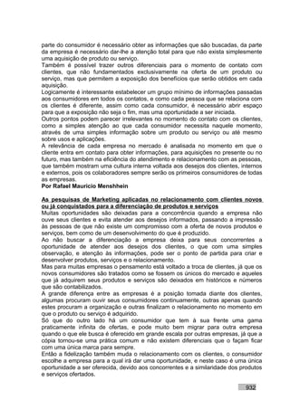 parte do consumidor é necessário obter as informações que são buscadas, da parte
da empresa é necessário dar-lhe a atenção total para que não exista simplesmente
uma aquisição de produto ou serviço.
Também é possível trazer outros diferenciais para o momento de contato com
clientes, que não fundamentados exclusivamente na oferta de um produto ou
serviço, mas que permitem a exposição dos benefícios que serão obtidos em cada
aquisição.
Logicamente é interessante estabelecer um grupo mínimo de informações passadas
aos consumidores em todos os contatos, e como cada pessoa que se relaciona com
os clientes é diferente, assim como cada consumidor, é necessário abrir espaço
para que a exposição não seja o fim, mas uma oportunidade a ser iniciada.
Outros pontos podem parecer irrelevantes no momento do contato com os clientes,
como a simples atenção ao que cada consumidor necessita naquele momento,
através de uma simples informação sobre um produto ou serviço ou até mesmo
sobre usos e aplicações.
A relevância de cada empresa no mercado é analisada no momento em que o
cliente entra em contato para obter informações, para aquisições no presente ou no
futuro, mas também na eficiência do atendimento e relacionamento com as pessoas,
que também mostram uma cultura interna voltada aos desejos dos clientes, internos
e externos, pois os colaboradores sempre serão os primeiros consumidores de todas
as empresas.
Por Rafael Mauricio Menshhein

As pesquisas de Marketing aplicadas no relacionamento com clientes novos
ou já conquistados para a diferenciação de produtos e serviços
Muitas oportunidades são deixadas para a concorrência quando a empresa não
ouve seus clientes e evita atender aos desejos informados, passando a impressão
às pessoas de que não existe um compromisso com a oferta de novos produtos e
serviços, bem como de um desenvolvimento do que é produzido.
Ao não buscar a diferenciação a empresa deixa para seus concorrentes a
oportunidade de atender aos desejos dos clientes, o que com uma simples
observação, e atenção às informações, pode ser o ponto de partida para criar e
desenvolver produtos, serviços e o relacionamento.
Mas para muitas empresas o pensamento está voltado a troca de clientes, já que os
novos consumidores são tratados como se fossem os únicos do mercado e aqueles
que já adquirem seus produtos e serviços são deixados em históricos e números
que são contabilizados.
A grande diferença entre as empresas é a posição tomada diante dos clientes,
algumas procuram ouvir seus consumidores continuamente, outras apenas quando
estes procuram a organização e outras finalizam o relacionamento no momento em
que o produto ou serviço é adquirido.
Só que do outro lado há um consumidor que tem à sua frente uma gama
praticamente infinita de ofertas, e pode muito bem migrar para outra empresa
quando o que ele busca é oferecido em grande escala por outras empresas, já que a
cópia tornou-se uma prática comum e não existem diferenciais que o façam ficar
com uma única marca para sempre.
Então a fidelização também muda o relacionamento com os clientes, o consumidor
escolhe a empresa para a qual irá dar uma oportunidade, e neste caso é uma única
oportunidade a ser oferecida, devido aos concorrentes e a similaridade dos produtos
e serviços ofertados.

                                                                            932
 