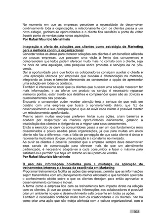 No momento em que as empresas percebem a necessidade de desenvolver
continuamente toda a organização, o relacionamento com os clientes passa a um
novo estágio, ganham-se oportunidades e o cliente fica satisfeito a ponto de voltar
àquele ponto de vendas para novas aquisições.
Por Rafael Mauricio Menshhein

Integração e oferta de soluções aos clientes como estratégia de Marketing
para a melhoria contínua organizacional
Conectar todas as áreas para oferecer soluções aos clientes é um benefício utilizado
por poucas empresas, que possuem uma visão à frente dos concorrentes e
compreendem que todos podem oferecer muito mais no contato com o cliente, seja
na hora de uma aquisição, uma pesquisa sobre produtos e serviços ou no pós-
venda.
Dar a oportunidade para que todos os colaboradores consigam auxiliar o cliente é
uma aplicação utilizada por empresas que buscam a diferenciação no mercado,
integrando as áreas e também oferecendo ao consumidor a opção de apresentar
uma solução em todos os contatos.
Também é interessante notar que os clientes que buscam uma solução merecem ter
mais informações, e ao ofertar um produto ou serviço é necessário repassar
inúmeros pontos, estar atento aos detalhes e compreender quais são as dúvidas e
questionamentos das pessoas.
Enquanto o consumidor puder receber atenção terá a certeza de que está em
contato com uma empresa que busca o aprimoramento diário, que faz do
desenvolvimento a sua principal ação e que ao ouvir cada cliente é possível manter
um relacionamento aprofundado.
Mesmo assim muitas empresas preferem limitar suas ações, criam barreiras e
acabam por desperdiçar as maiores oportunidades diariamente, gerando a
insatisfação dos clientes e obrigando-os a migrar para seus concorrentes.
Então o exercício de ouvir os consumidores passa a ser um dos fundamentos mais
disseminados e pouco usados pelas organizações, já que para muitas um único
cliente não faz a diferença, mas a falta de percepção de que cada cliente é único e
representa muito mais do que uma aquisição é a constante no mercado.
Ao ouvir os clientes é possível perceber que a empresa sempre deve desenvolver
seus canais de comunicação para oferecer mais do que um atendimento
padronizado, é necessário adaptar-se a cada consumidor e fazer o máximo para
satisfazê-lo e permitir que haja um retorno ao seu ponto de vendas.
Por Rafael Mauricio Menshhein

O uso das informações coletadas para a mudança na aplicação de
treinamentos internos e a busca da excelência em Marketing
Programar treinamentos facilita as ações das empresas, permite que as informações
sejam transmitidas com um planejamento melhor elaborado e que também aproveite
o conhecimento obtido sobre o que os clientes desejam para então aproveitar o
desenvolvimento contínuo e inovar.
A forma como a empresa lida com os treinamentos tem impacto direto na relação
com os clientes, já que ao passar novas informações aos colaboradores é possível
criar um ambiente no qual o desenvolvimento está presente em todas as ações.
Também é necessário conhecer muito bem os colaboradores e os clientes, não há
como criar uma ação que não esteja alinhada com a cultura organizacional, com o


                                                                             933
 