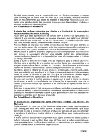 Ao abrir novos canais para a comunicação com os clientes a empresa consegue
obter informações de forma mais fácil com seus consumidores, também contando
com um relacionamento que passa às pessoas a segurança necessária para que
exista uma escolha diante das inúmeras empresas que disponibilizam produtos e
serviços similares no mercado global.
Por Rafael Mauricio Menshhein

A oferta das melhores soluções aos clientes e a distribuição de informações
entre os colaboradores em Marketing
Fazer com que cada oportunidade de contato com o cliente seja aproveitada ao
máximo é um exercício praticado por poucas empresas, que optam por oferecer
muito mais do que um produto ou serviço, tendo como prioridade a atenção dada
aos consumidores e então oferecendo-lhes a melhor solução.
Não são todas as empresas que estão preparadas para lidar com seus clientes, já
que por muitas vezes não conseguem entender o que os consumidores desejam e
sequer estão preocupadas em oferecer outras soluções quando existe o contato.
Mesmo assim é possível encontrar organizações que compreendem as solicitações
dos clientes e conseguem oferecer uma solução melhor aos consumidores,
mostrando-lhes os benefícios e entregando-lhes mais informações sobre o produto
ou serviço apontado.
Então o auxílio à tomada de decisão torna-se importante para a análise futura dos
clientes para a escolha de um produto ou serviço diante dos concorrentes, e a
imagem organizacional fixada também faz com que o cliente busque a empresa que
melhor lhe atendeu e compreendeu os seus desejos no momento do contato.
Também é possível integrar as áreas e promover a distribuição, mesmo que básicas,
para que o cliente seja atendido e já conheça um pouco de cada produto ou serviço
antes de tomar a decisão, o que faz com que os treinamento também sejam
transformados em uma oportunidade de melhorar o contato entre as áreas.
Só que nem sempre a melhor solução é aquela com a qual o cliente se depara
inicialmente, e então a transferência das informações é necessária para que e
melhor produto ou serviço seja apontado e se transforme na oportunidade para a
empresa.
Entender o consumidor é vital para que os melhores produtos e serviços cheguem
às pessoas e então possam satisfazê-las plenamente, aproveitando o contato com o
cliente para mostrar que sempre existem outras possibilidades que irão atender aos
desejos dos clientes, além do que é procurado.
Por Rafael Mauricio Menshhein

O planejamento organizacional como diferencial ofertado aos clientes em
Marketing
O planejamento faz parte das ações diárias de todas as empresas, mas são poucas
que conseguem criar uma linha comum a todos os colaboradores que traga
benefícios e então a oferta dos melhores produtos ou serviços, já que para alcançar
a excelência é vital trazer muitos hábitos e práticas diárias para muito próximo da
perfeição.
A forma como os colaboradores organizam suas ações diariamente estão ligadas a
cultura individual e que também deve estar alinhada com a cultura organizacional,
para que não existam conflitos desnecessários no momento em que existe o contato
com as tarefas diárias e o ambiente organizacional.


                                                                            936
 