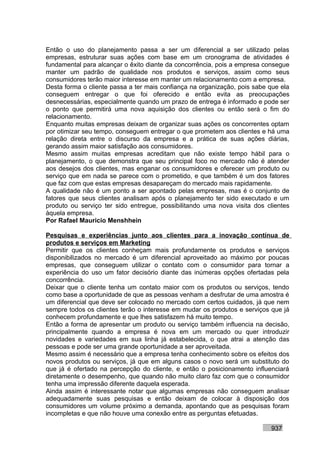 Então o uso do planejamento passa a ser um diferencial a ser utilizado pelas
empresas, estruturar suas ações com base em um cronograma de atividades é
fundamental para alcançar o êxito diante da concorrência, pois a empresa consegue
manter um padrão de qualidade nos produtos e serviços, assim como seus
consumidores terão maior interesse em manter um relacionamento com a empresa.
Desta forma o cliente passa a ter mais confiança na organização, pois sabe que ela
conseguem entregar o que foi oferecido e então evita as preocupações
desnecessárias, especialmente quando um prazo de entrega é informado e pode ser
o ponto que permitirá uma nova aquisição dos clientes ou então será o fim do
relacionamento.
Enquanto muitas empresas deixam de organizar suas ações os concorrentes optam
por otimizar seu tempo, conseguem entregar o que prometem aos clientes e há uma
relação direta entre o discurso da empresa e a prática de suas ações diárias,
gerando assim maior satisfação aos consumidores.
Mesmo assim muitas empresas acreditam que não existe tempo hábil para o
planejamento, o que demonstra que seu principal foco no mercado não é atender
aos desejos dos clientes, mas enganar os consumidores e oferecer um produto ou
serviço que em nada se parece com o prometido, e que também é um dos fatores
que faz com que estas empresas desapareçam do mercado mais rapidamente.
A qualidade não é um ponto a ser apontado pelas empresas, mas é o conjunto de
fatores que seus clientes analisam após o planejamento ter sido executado e um
produto ou serviço ter sido entregue, possibilitando uma nova visita dos clientes
àquela empresa.
Por Rafael Mauricio Menshhein

Pesquisas e experiências junto aos clientes para a inovação contínua de
produtos e serviços em Marketing
Permitir que os clientes conheçam mais profundamente os produtos e serviços
disponibilizados no mercado é um diferencial aproveitado ao máximo por poucas
empresas, que conseguem utilizar o contato com o consumidor para tornar a
experiência do uso um fator decisório diante das inúmeras opções ofertadas pela
concorrência.
Deixar que o cliente tenha um contato maior com os produtos ou serviços, tendo
como base a oportunidade de que as pessoas venham a desfrutar de uma amostra é
um diferencial que deve ser colocado no mercado com certos cuidados, já que nem
sempre todos os clientes terão o interesse em mudar os produtos e serviços que já
conhecem profundamente e que lhes satisfazem há muito tempo.
Então a forma de apresentar um produto ou serviço também influencia na decisão,
principalmente quando a empresa é nova em um mercado ou quer introduzir
novidades e variedades em sua linha já estabelecida, o que atrai a atenção das
pessoas e pode ser uma grande oportunidade a ser aproveitada.
Mesmo assim é necessário que a empresa tenha conhecimento sobre os efeitos dos
novos produtos ou serviços, já que em alguns casos o novo será um substituto do
que já é ofertado na percepção do cliente, e então o posicionamento influenciará
diretamente o desempenho, que quando não muito claro faz com que o consumidor
tenha uma impressão diferente daquela esperada.
Ainda assim é interessante notar que algumas empresas não conseguem analisar
adequadamente suas pesquisas e então deixam de colocar à disposição dos
consumidores um volume próximo a demanda, apontando que as pesquisas foram
incompletas e que não houve uma conexão entre as perguntas efetuadas.

                                                                           937
 