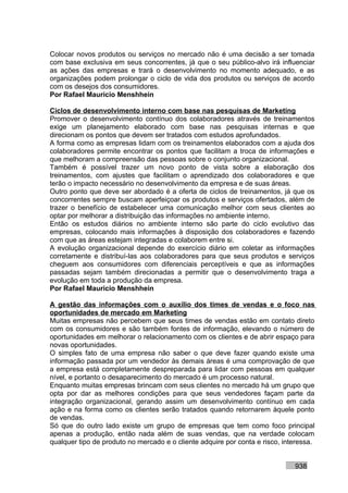 Colocar novos produtos ou serviços no mercado não é uma decisão a ser tomada
com base exclusiva em seus concorrentes, já que o seu público-alvo irá influenciar
as ações das empresas e trará o desenvolvimento no momento adequado, e as
organizações podem prolongar o ciclo de vida dos produtos ou serviços de acordo
com os desejos dos consumidores.
Por Rafael Mauricio Menshhein

Ciclos de desenvolvimento interno com base nas pesquisas de Marketing
Promover o desenvolvimento contínuo dos colaboradores através de treinamentos
exige um planejamento elaborado com base nas pesquisas internas e que
direcionam os pontos que devem ser tratados com estudos aprofundados.
A forma como as empresas lidam com os treinamentos elaborados com a ajuda dos
colaboradores permite encontrar os pontos que facilitam a troca de informações e
que melhoram a compreensão das pessoas sobre o conjunto organizacional.
Também é possível trazer um novo ponto de vista sobre a elaboração dos
treinamentos, com ajustes que facilitam o aprendizado dos colaboradores e que
terão o impacto necessário no desenvolvimento da empresa e de suas áreas.
Outro ponto que deve ser abordado é a oferta de ciclos de treinamentos, já que os
concorrentes sempre buscam aperfeiçoar os produtos e serviços ofertados, além de
trazer o benefício de estabelecer uma comunicação melhor com seus clientes ao
optar por melhorar a distribuição das informações no ambiente interno.
Então os estudos diários no ambiente interno são parte do ciclo evolutivo das
empresas, colocando mais informações à disposição dos colaboradores e fazendo
com que as áreas estejam integradas e colaborem entre si.
A evolução organizacional depende do exercício diário em coletar as informações
corretamente e distribuí-las aos colaboradores para que seus produtos e serviços
cheguem aos consumidores com diferenciais perceptíveis e que as informações
passadas sejam também direcionadas a permitir que o desenvolvimento traga a
evolução em toda a produção da empresa.
Por Rafael Mauricio Menshhein

A gestão das informações com o auxílio dos times de vendas e o foco nas
oportunidades de mercado em Marketing
Muitas empresas não percebem que seus times de vendas estão em contato direto
com os consumidores e são também fontes de informação, elevando o número de
oportunidades em melhorar o relacionamento com os clientes e de abrir espaço para
novas oportunidades.
O simples fato de uma empresa não saber o que deve fazer quando existe uma
informação passada por um vendedor às demais áreas é uma comprovação de que
a empresa está completamente despreparada para lidar com pessoas em qualquer
nível, e portanto o desaparecimento do mercado é um processo natural.
Enquanto muitas empresas brincam com seus clientes no mercado há um grupo que
opta por dar as melhores condições para que seus vendedores façam parte da
integração organizacional, gerando assim um desenvolvimento contínuo em cada
ação e na forma como os clientes serão tratados quando retornarem àquele ponto
de vendas.
Só que do outro lado existe um grupo de empresas que tem como foco principal
apenas a produção, então nada além de suas vendas, que na verdade colocam
qualquer tipo de produto no mercado e o cliente adquire por conta e risco, interessa.


                                                                              938
 